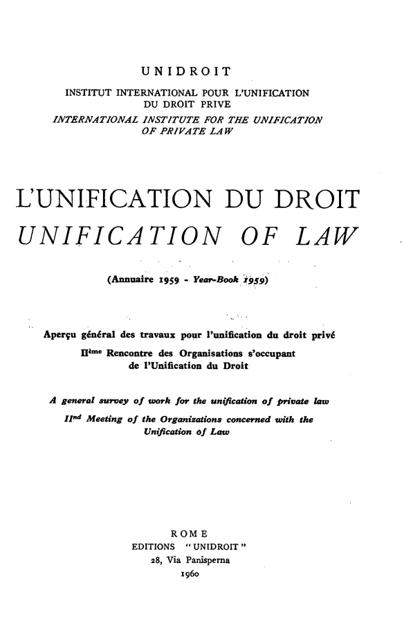 handle is hein.journals/unifddrt1959 and id is 1 raw text is: UNIDROIT
INSTITUT INTERNATIONAL POUR L'UNIFICATION
DU DROIT PRIVE
INTERNATIONAL INSTITUTE FOR THE UNIFICATION
OF PRIVATE LAW
L'UNIFICATION DU DROIT
UNIFICATION OF LAW
(Annuaire '959 - Year-Book 1959)
Apergu g6n6ral des travaux pour Punification du droit priv6
lP.e Rencontre des Organisations s'occupant
de 'Unification du Droit
A general survey of work for the unification of private law
IInd Meeting of the Organizations concerned with the
Unification of Law
ROME
EDITIONS  UNIDROIT
28, Via Panisperna
1g6o


