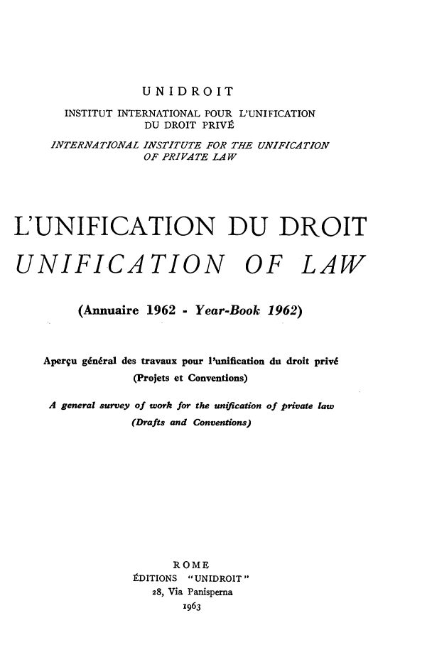handle is hein.journals/unifddrt1962 and id is 1 raw text is: UNIDROIT

INSTITUT INTERNATIONAL POUR L'UNIFICATION
DU DROIT PRIVIt
INTERNATIONAL INSTITUTE FOR THE UNIFICATION
OF PRIVATE LAW
L'UNIFICATION DU DROIT
UNIFICATION OF LAW
(Annuaire 1962 - Year-Book 1962)
Aperqu g6n6ral des travaux pour I'unification du droit priv6
(Projets et Conventions)
A general survey of work for the unification of private law
(Drafts and Conventions)
ROME
IDITIONS UNIDROIT
28, Via Panisperna
z963


