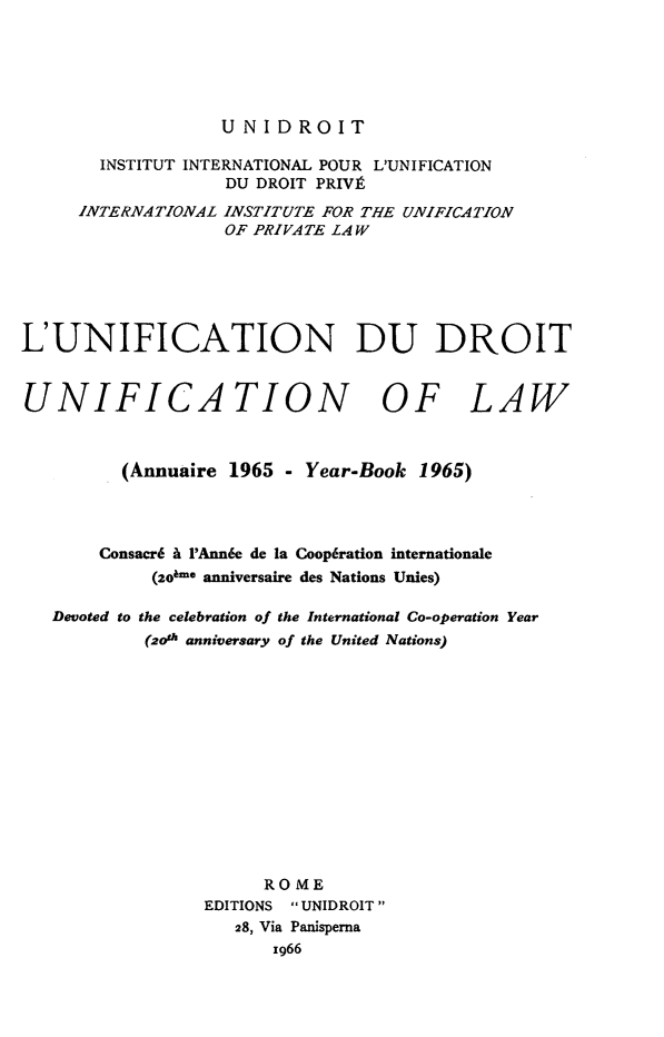 handle is hein.journals/unifddrt1965 and id is 1 raw text is: UNIDROIT

INSTITUT INTERNATIONAL POUR L'UNIFICATION
DU DROIT PRIVE
INTERNATIONAL INSTITUTE FOR THE UNIFICATION
OF PRIVATE LAW
L'UNIFICATION DU DROIT
UNIFICATION OF LAW
(Annuaire 1965 - Year-Book 1965)
Consacr6 A PAnn6e de la Coop6ration internationale
(2o6-* anniversaire des Nations Unies)
Devoted to the celebration of the International Co-operation Year
(2oth anniversary of the United Nations)
ROME
EDITIONS  UNIDROIT
28, Via Panisperna
1966



