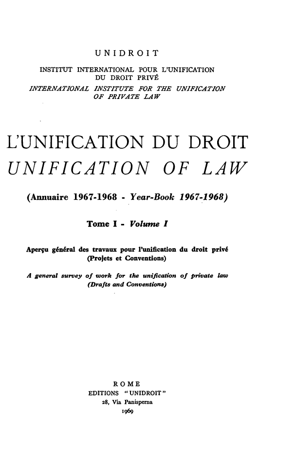 handle is hein.journals/unifddrt1967 and id is 1 raw text is: UNIDROIT
INSTITUT INTERNATIONAL POUR L'UNIFICATION
DU DROIT PRIV9
INTERNATIONAL INSTITUTE FOR THE UNIFICATION
OF PRIVATE LAW
L'UNIFICATION DU DROIT
UNIFICATION OF LAW
(Annuaire 1967-1968 - Year-Book 1967-1968)
Tome I - Volume I
Aperyu g6n6ral des travaux pour Punification du droit priv6
(Projets et Conventions)
A general survey of work for the unification of private law
(Drafts and Conventions)
ROME
EDITIONS  UNIDROIT
28, Via Panisperna
1969


