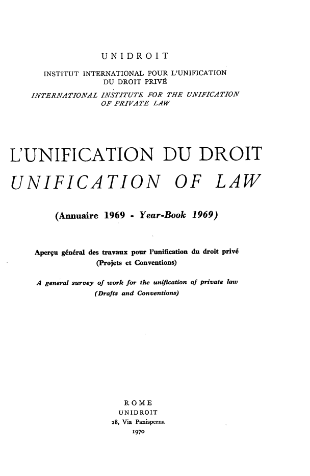 handle is hein.journals/unifddrt1969 and id is 1 raw text is: UNIDROIT

INSTITUT INTERNATIONAL POUR L'UNIFICATION
DU DROIT PRIVI
INTERNATIONAL INSTITUTE FOR THE UNIFICATION
OF PRIVATE LAW
L'UNIFICATION DU DROIT
UNIFICATION OF LAW
(Anmuaire 1969 - Year-Book 1969)
Aperqu g6niral des travaux pour 1unification du droit priv6
(Projets et Conventions)
A general survey of work for the unification of private law
(Drafts and Conventions)
ROME
UNIDROIT
28, Via Panisperna
1970


