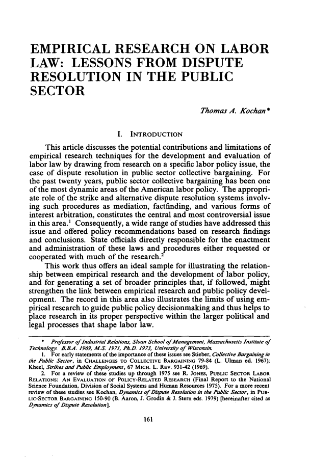 handle is hein.journals/unilllr1981 and id is 167 raw text is: EMPIRICAL RESEARCH ON LABOR
LAW: LESSONS FROM DISPUTE
RESOLUTION IN THE PUBLIC
SECTOR
Thomas A. Kochan *
I. INTRODUCTION
This article discusses the potential contributions and limitations of
empirical research techniques for the development and evaluation of
labor law by drawing from research on a specific labor policy issue, the
case of dispute resolution in public sector collective bargaining. For
the past twenty years, public sector collective bargaining has been one
of the most dynamic areas of the American labor policy. The appropri-
ate role of the strike and alternative dispute resolution systems involv-
ing such procedures as mediation, factfinding, and various forms of
interest arbitration, constitutes the central and most controversial issue
in this area.I Consequently, a wide range of studies have addressed this
issue and offered policy recommendations based on research findings
and conclusions. State officials directly responsible for the enactment
and administration of these laws and procedures either requested or
cooperated with much of the research.2
This work thus offers an ideal sample for illustrating the relation-
ship between empirical research and the development of labor policy,
and for generating a set of broader principles that, if followed, might
strengthen the link between empirical research and public policy devel-
opment. The record in this area also illustrates the limits of using em-
pirical research to guide public policy decisionmaking and thus helps to
place research in its proper perspective within the larger political and
legal processes that shape labor law.
* Professor of Industrial Relations, Sloan School ofManagement, Massachusetts Institute of
Technology. B.B.A. 1969, M.S. 1971, Ph.D. 1973, University of Wisconsit
1. For early statements of the importance of these issues see Stieber, Collective Bargaining in
the Public Sector, in CHALLENGES TO COLLECTIVE BARGAINING 79-84 (L. Ulman ed. 1967);
Kheel, Strikes and Public Employment, 67 MICH. L. REV. 931-42 (1969).
2. For a review of these studies up through 1975 see R. JONES, PUBLIC SECTOR LABOR
RELATIONS: AN EVALUATION OF POLICY-RELATED RESEARCH (Final Report to the National
Science Foundation, Division of Social Systems and Human Resources 1975). For a more recent
review of these studies see Kochan, Dynamics of Dispute Resolution in the Public Sector, in PuB-
LIC-SECTOR BARGAINING 150-90 (B. Aaron, J. Grodin & J. Stern eds. 1979) [hereinafter cited as
Dynamics of Dispute Resolution].


