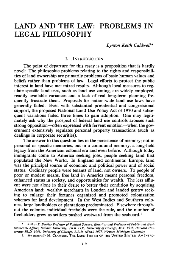 handle is hein.journals/unilllr1986 and id is 329 raw text is: LAND AND THE LAW: PROBLEMS INLEGAL PHILOSOPHYLynton Keith Caldwell*I. INTRODUCTIONThe point of departure for this essay is a proposition that is hardlynovel: The philosophic problems relating to the rights and responsibili-ties of land ownership are primarily problems of basic human values andbeliefs rather than problems of law. Legal efforts to protect the publicinterest in land have met mixed results. Although local measures to reg-ulate specific land uses, such as land use zoning, are widely employed,readily available variances and a lack of real long-term planning fre-quently frustrate them. Proposals for nation-wide land use laws havegenerally failed. Even with substantial presidential and congressionalsupport, the proposed National Land Use Policy Act of 1970 and subse-quent variations failed three times to gain adoption. One may legiti-mately ask why the prospect of federal land use controls arouses suchstrong opposition-often expressed with fervent emotion-when the gov-ernment extensively regulates personal property transactions (such asdealings in corporate securities).The answer to this question lies in the persistence of memory; not inpersonal or specific memories, but in a communal memory, a long-heldlegacy from the American colonial era and even before. Although todayimmigrants come to America seeking jobs, people seeking land firstpopulated the New World. In England and continental Europe, landwas the principal source of economic and political power and of socialstatus. Ordinary people were tenants of land, not owners. To people ofpoor or modest means, free land in America meant personal freedom,enhanced status in society, and opportunities for wealth. The less afflu-ent were not alone in their desire to better their condition by acquiringAmerican land: wealthy merchants in London and landed gentry seek-ing to enlarge their fortunes organized and promoted colonizationschemes for land development. In the West Indies and Southern colo-nies, large landholders or plantations predominated. Elsewhere through-out the colonies individual freeholds were the rule, and the number offreeholders grew as settlers pushed westward from the seaboard.'* Arthur F. Bentley Professor of Political Science, Emeritus and Professor of Public and Envi-ronmental Affairs, Indiana University. Ph.B. 1935, University of Chicago; M.A. 1938, Harvard Uni-versity Ph.D. 1943, University of Chicago; LL.D. (Hon.) 1977 Western Michigan University.I. See generally M. CLAWSON, THE LAND SYSTEM OF THE UNITED STATES: AN INTRO-