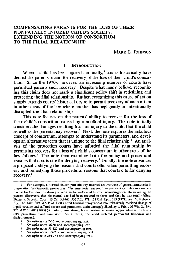 handle is hein.journals/unilllr1989 and id is 777 raw text is: COMPENSATING PARENTS FOR THE LOSS OF THEIR
NONFATALLY INJURED CHILD'S SOCIETY:
EXTENDING THE NOTION OF CONSORTIUM
TO THE FILIAL RELATIONSHIP
MARK L. JOHNSON
I.  INTRODUCTION
When a child has been injured nonfatally,' courts historically have
denied the parents' claim for recovery of the loss of their child's consor-
tium. Since the 1970s, however, an increasing number of courts have
permitted parents such recovery. Despite what many believe, recogniz-
ing this claim does not mark a significant policy shift in redefining and
protecting the filial relationship. Rather, recognizing this cause of action
simply extends courts' historical desire to permit recovery of consortium
in other areas of the law where another has negligently or intentionally
disrupted the filial relationship.
This note focuses on the parents' ability to recover for the loss of
their child's consortium caused by a nonfatal injury. The note initially
considers the damages resulting from an injury to the child that the child
as well as the parents may recover.2 Next, the note explores the nebulous
concept of consortium, attempts to understand its parameters, and devel-
ops an alternative term that is unique to the filial relationship.3 An anal-
ysis of the protection courts have afforded the filial relationship by
permitting recovery for a loss of a child's consortium in other areas of the
law follows.' The note then examines both the policy and procedural
reasons that courts cite for denying recovery.- Finally, the note advances
a proposal codifying the reasons that courts offer when permitting recov-
ery and remedying those procedural reasons that courts cite for denying
recovery.6
1. For example, a normal sixteen-year-old boy received an overdose of general anesthesia in
preparation for diagnostic procedures. The anesthesia rendered him unconscious. He remained co-
matose for four months, during which time he underwent fourteen neurosurgeries. On wakening, his
parents discovered that his mental age had been reduced to three and that he was totally blind.
Baxter v. Superior Court, 19 Cal. 3d 461, 563 P.2d 871, 138 Cal. Rptr. 315 (1977); see also Reben v.
Ely, 146 Ariz. 309, 705 P.2d 1360 (1985) (normal ten-year-old boy mistakenly received dosage of
liquid cocaine and suffered severe and permanent brain damage); Shockley v. Prier, 66 Wis. 2d 394,
225 N.W.2d 495 (1975) (An infant, prematurely born, received excessive oxygen while in the hospi-
tal's premature-infant care unit. As a result, the child suffered permanent blindness and
disfigurement.).
2. See infra notes 7-35 and accompanying text.
3. See infra notes 36-50 and accompanying text.
4. See infra notes 51-122 and accompanying text.
5. See infra notes 127-232 and accompanying text.
6. See infra note 234-235 and accompanying text.


