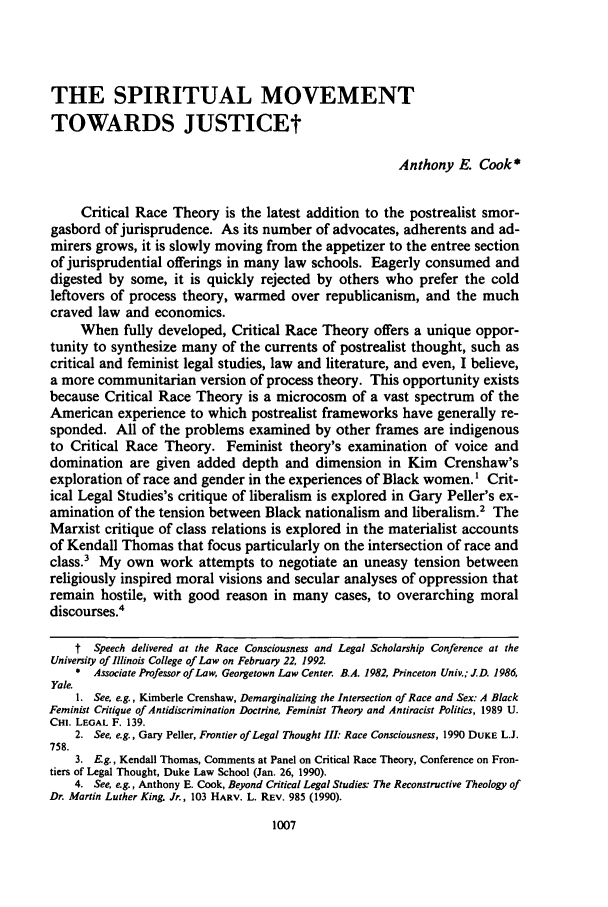handle is hein.journals/unilllr1992 and id is 1017 raw text is: THE SPIRITUAL MOVEMENTTOWARDS JUSTICEtAnthony E. Cook*Critical Race Theory is the latest addition to the postrealist smor-gasbord of jurisprudence. As its number of advocates, adherents and ad-mirers grows, it is slowly moving from the appetizer to the entree sectionof jurisprudential offerings in many law schools. Eagerly consumed anddigested by some, it is quickly rejected by others who prefer the coldleftovers of process theory, warmed over republicanism, and the muchcraved law and economics.When fully developed, Critical Race Theory offers a unique oppor-tunity to synthesize many of the currents of postrealist thought, such ascritical and feminist legal studies, law and literature, and even, I believe,a more communitarian version of process theory. This opportunity existsbecause Critical Race Theory is a microcosm of a vast spectrum of theAmerican experience to which postrealist frameworks have generally re-sponded. All of the problems examined by other frames are indigenousto Critical Race Theory. Feminist theory's examination of voice anddomination are given added depth and dimension in Kim Crenshaw'sexploration of race and gender in the experiences of Black women.1 Crit-ical Legal Studies's critique of liberalism is explored in Gary Peller's ex-amination of the tension between Black nationalism and liberalism.2 TheMarxist critique of class relations is explored in the materialist accountsof Kendall Thomas that focus particularly on the intersection of race andclass.' My own work attempts to negotiate an uneasy tension betweenreligiously inspired moral visions and secular analyses of oppression thatremain hostile, with good reason in many cases, to overarching moraldiscourses.4t Speech delivered at the Race Consciousness and Legal Scholarship Conference at theUniversity of Illinois College of Law on February 22, 1992.* Associate Professor of Law, Georgetown Law Center. B.A. 1982, Princeton Univ.; J.D. 1986,Yale.1. See, e.g., Kimberle Crenshaw, Demarginalizing the Intersection of Race and Sex: A BlackFeminist Critique of Antidiscrimination Doctrine, Feminist Theory and Antiracist Politics, 1989 U.CHL LEGAL F. 139.2. See, e.g., Gary Peller, Frontier of Legal Thought III: Race Consciousness, 1990 DUKE L.J.758.3. E.g., Kendall Thomas, Comments at Panel on Critical Race Theory, Conference on Fron-tiers of Legal Thought, Duke Law School (Jan. 26, 1990).4. See, e.g., Anthony E. Cook, Beyond Critical Legal Studies: The Reconstructive Theology ofDr. Martin Luther King Jr., 103 HARV. L. REv. 985 (1990).