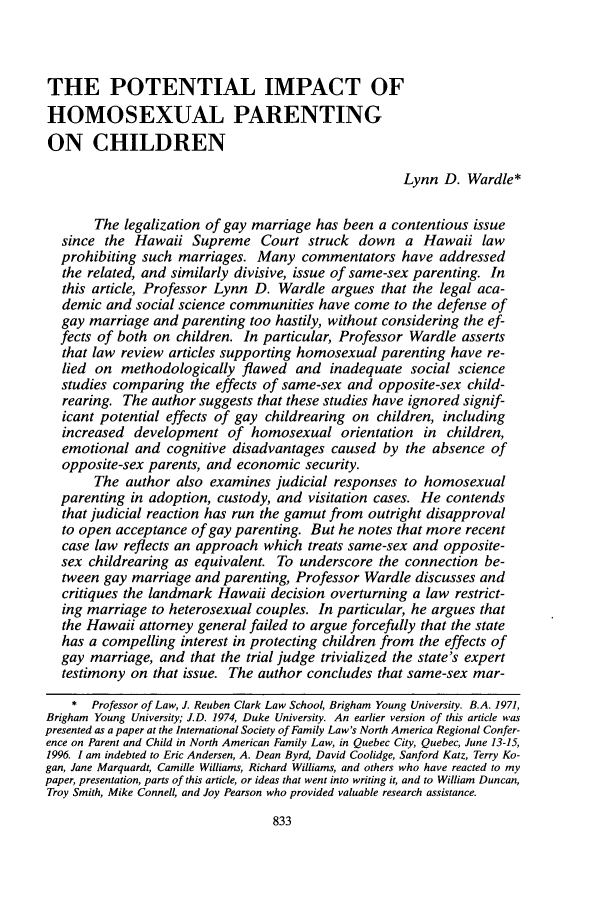 handle is hein.journals/unilllr1997 and id is 847 raw text is: THE POTENTIAL IMPACT OF
HOMOSEXUAL PARENTING
ON CHILDREN
Lynn D. Wardle*
The legalization of gay marriage has been a contentious issue
since the Hawaii Supreme Court struck down a Hawaii law
prohibiting such marriages. Many commentators have addressed
the related, and similarly divisive, issue of same-sex parenting. In
this article, Professor Lynn D. Wardle argues that the legal aca-
demic and social science communities have come to the defense of
gay marriage and parenting too hastily, without considering the ef-
fects of both on children. In particular, Professor Wardle asserts
that law review articles supporting homosexual parenting have re-
lied on methodologically flawed and inadequate social science
studies comparing the effects of same-sex and opposite-sex child-
rearing. The author suggests that these studies have ignored signif-
icant potential effects of gay childrearing on children, including
increased development of homosexual orientation in children,
emotional and cognitive disadvantages caused by the absence of
opposite-sex parents, and economic security.
The author also examines judicial responses to homosexual
parenting in adoption, custody, and visitation cases. He contends
that judicial reaction has run the gamut from outright disapproval
to open acceptance of gay parenting. But he notes that more recent
case law reflects an approach which treats same-sex and opposite-
sex childrearing as equivalent. To underscore the connection be-
tween gay marriage and parenting, Professor Wardle discusses and
critiques the landmark Hawaii decision overturning a law restrict-
ing marriage to heterosexual couples. In particular, he argues that
the Hawaii attorney general failed to argue forcefully that the state
has a compelling interest in protecting children from the effects of
gay marriage, and that the trial judge trivialized the state's expert
testimony on that issue. The author concludes that same-sex mar-
* Professor of Law, J. Reuben Clark Law School, Brigham Young University. B.A. 1971,
Brigham Young University; J.D. 1974, Duke University. An earlier version of this article was
presented as a paper at the International Society of Family Law's North America Regional Confer-
ence on Parent and Child in North American Family Law, in Quebec City, Quebec, June 13-15,
1996. 1 am indebted to Eric Andersen, A. Dean Byrd, David Coolidge, Sanford Katz, Terry Ko-
gan, Jane Marquardt, Camille Williams, Richard Williams, and others who have reacted to my
paper, presentation, parts of this article, or ideas that went into writing it, and to William Duncan,
Troy Smith, Mike Connell, and Joy Pearson who provided valuable research assistance.


