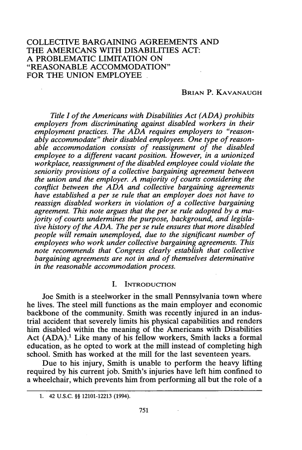 handle is hein.journals/unilllr1999 and id is 761 raw text is: COLLECTIVE BARGAINING AGREEMENTS AND
THE AMERICANS WITH DISABILITIES ACT:
A PROBLEMATIC LIMITATION ON
REASONABLE ACCOMMODATION
FOR THE UNION EMPLOYEE
BRIAN P. KAVANAUGH
Title I of the Americans with Disabilities Act (ADA) prohibits
employers from discriminating against disabled workers in their
employment practices. The ADA requires employers to reason-
ably accommodate their disabled employees. One type of reason-
able accommodation consists of reassignment of the disabled
employee to a different vacant position. However, in a unionized
workplace, reassignment of the disabled employee could violate the
seniority provisions of a collective bargaining agreement between
the union and the employer. A majority of courts considering the
conflict between the ADA and collective bargaining agreements
have established a per se rule that an employer does not have to
reassign disabled workers in violation of a collective bargaining
agreement. This note argues that the per se rule adopted by a ma-
jority of courts undermines the purpose, background, and legisla-
tive history of the ADA. The per se rule ensures that more disabled
people will remain unemployed, due to the significant number of
employees who work under collective bargaining agreements. This
note recommends that Congress clearly establish that collective
bargaining agreements are not in and of themselves determinative
in the reasonable accommodation process.
I. INTRODUCTION
Joe Smith is a steelworker in the small Pennsylvania town where
he lives. The steel mill functions as the main employer and economic
backbone of the community. Smith was recently injured in an indus-
trial accident that severely limits his physical capabilities and renders
him disabled within the meaning of the Americans with Disabilities
Act (ADA).' Like many of his fellow workers, Smith lacks a formal
education, as he opted to work at the mill instead of completing high
school. Smith has worked at the mill for the last seventeen years.
Due to his injury, Smith is unable to perform the heavy lifting
required by his current job. Smith's injuries have left him confined to
a wheelchair, which prevents him from performing all but the role of a
1.  42 U.S.C. §§ 12101-12213 (1994).


