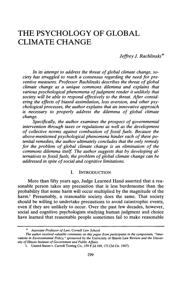 handle is hein.journals/unilllr2000 and id is 309 raw text is: THE PSYCHOLOGY OF GLOBAL
CLIMATE CHANGE
Jeffrey J. Rachlinski*
In its attempt to address the threat of global climate change, so-
ciety has struggled to reach a consensus regarding the need for pre-
ventive measures. Professor Rachlinski describes the threat of global
climate change as a unique commons dilemma and explains that
various psychological phenomena of judgment render it unlikely that
society will be able to respond effectively to the threat. After consid-
ering the effects of biased assimilation, loss aversion, and other psy-
chological processes, the author explains that an innovativeapproach
is necessary to properly address the dilemma of global climate
change.
Specifically, the author examines the prospect of governmental
intervention through taxes or regulations as well as the development
of collective norms against combustion of fossil fuels. Because the
above-mentioned psychological phenomena hinder each of these po-
tential remedies, the author ultimately concludes that the only remedy
for the problem of global climate change is an elimination of the
commons dilemma itself. The author suggests that by developing al-
ternatives to fossil fuels, the problem of global climate change can be
addressed in spite of social and cognitive limitations.
I. INTRODUCTION
More than fifty years ago, Judge Learned Hand asserted that a rea-
sonable person takes any precaution that is less burdensome than the
probability that some harm will occur multiplied by the magnitude of the
harm.' Presumably, a reasonable society does the same. That society
should be willing to undertake precautions to avoid catastrophic events,
even if they are unlikely to occur. Over the past few decades, however,
social and cognitive psychologists studying human judgment and choice
have learned that reasonable people sometimes fail to make reasonable
* Associate Professor of Law, Cornell Law School.
The author received valuable comments on this paper from participants in the symposium, Inno-
vations in Environmental Policy, sponsored by the University of Illinois Law Review and the Univer-
sity of Illinois Institute of Government and Public Affairs.
1. United States v. Carroll Towing Co., 159 F.2d 169, 173 (2d Cit. 1947).


