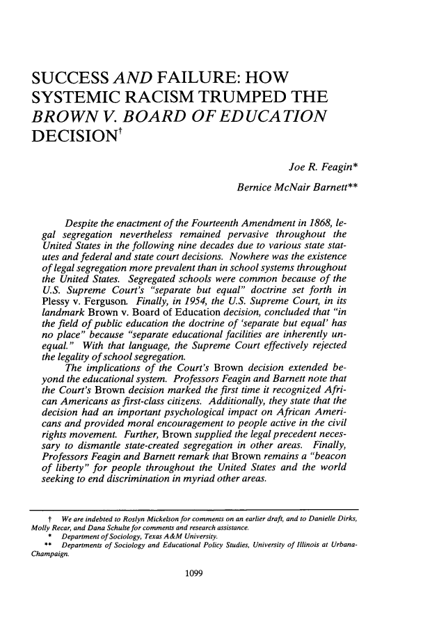 handle is hein.journals/unilllr2004 and id is 1111 raw text is: SUCCESS AND FAILURE: HOWSYSTEMIC RACISM TRUMPED THEBROWN V. BOARD OF EDUCATIONDECISIONtJoe R. Feagin*Bernice McNair Barnett**Despite the enactment of the Fourteenth Amendment in 1868, le-gal segregation nevertheless remained pervasive throughout theUnited States in the following nine decades due to various state stat-utes and federal and state court decisions. Nowhere was the existenceof legal segregation more prevalent than in school systems throughoutthe United States. Segregated schools were common because of theU.S. Supreme Court's separate but equal doctrine set forth inPlessy v. Ferguson. Finally, in 1954, the U.S. Supreme Court, in itslandmark Brown v. Board of Education decision, concluded that inthe field of public education the doctrine of 'separate but equal' hasno place because separate educational facilities are inherently un-equal. With that language, the Supreme Court effectively rejectedthe legality of school segregation.The implications of the Court's Brown decision extended be-yond the educational system. Professors Feagin and Barnett note thatthe Court's Brown decision marked the first time it recognized Afri-can Americans as first-class citizens. Additionally, they state that thedecision had an important psychological impact on African Ameri-cans and provided moral encouragement to people active in the civilrights movement. Further, Brown supplied the legal precedent neces-sary to dismantle state-created segregation in other areas. Finally,Professors Feagin and Barnett remark that Brown remains a beaconof liberty for people throughout the United States and the worldseeking to end discrimination in myriad other areas.t We are indebted to Roslyn Mickelson for comments on an earlier draft, and to Danielle Dirks,Molly Recar, and Dana Schulte for comments and research assistance.* Department of Sociology, Texas A&M University.** Departments of Sociology and Educational Policy Studies, University of Illinois at Urbana-Champaign.1099