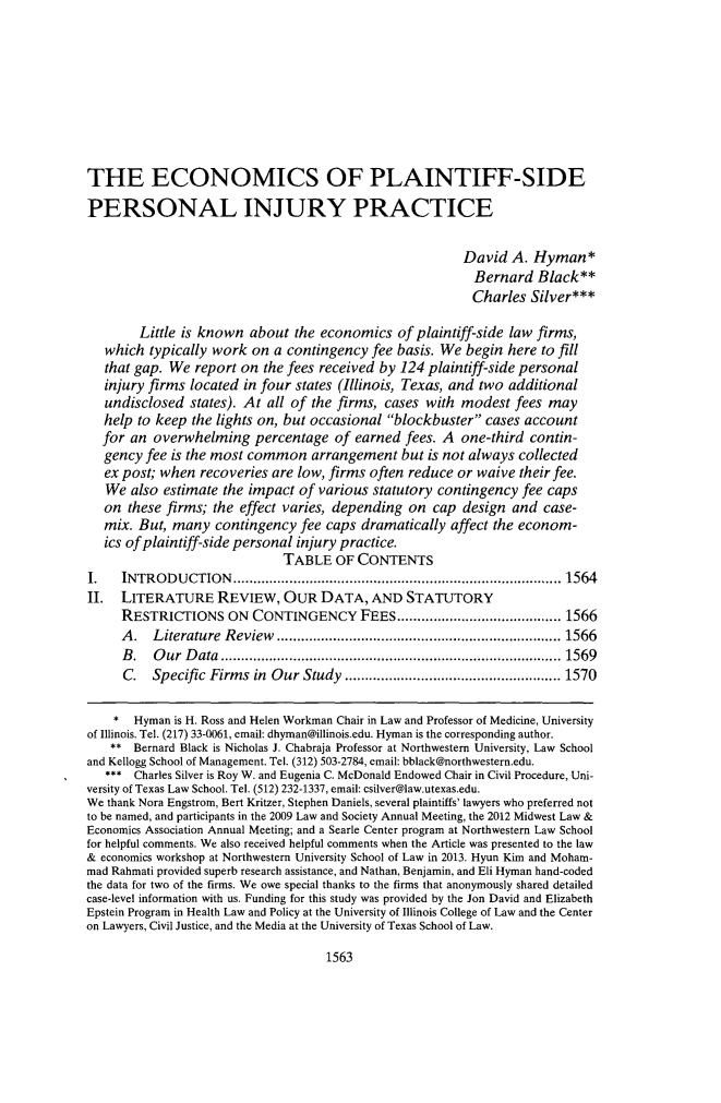 handle is hein.journals/unilllr2015 and id is 1595 raw text is: 









THE ECONOMICS OF PLAINTIFF-SIDE

PERSONAL INJURY PRACTICE


                                                        David  A. Hyman*
                                                          Bernard  Black**
                                                          Charles Silver***

        Little is known about  the economics  of plaintiff-side law firms,
   which typically work  on a contingency fee basis. We begin  here to fill
   that gap. We report on the fees received by 124 plaintiff-side personal
   injury firms located in four states (Illinois, Texas, and two additional
   undisclosed states). At all of the firms, cases with modest  fees may
   help to keep the lights on, but occasional blockbuster cases account
   for an overwhelming   percentage  of earned fees. A  one-third contin-
   gency fee is the most common  arrangement   but is not always collected
   ex post; when recoveries are low, firms often reduce or waive their fee.
   We  also estimate the impact of various statutory contingency fee caps
   on these firms; the effect varies, depending on  cap design and  case-
   mix. But, many  contingency  fee caps dramatically affect the econom-
   ics of plaintiff-side personal injury practice.
                             TABLE   OF CONTENTS
1.   INTRODUCTION           ........................................... 1564
II.  LITERATURE REVIEW, OUR DATA, AND STATUTORY
     RESTRICTIONS ON CONTINGENCY FEES....           ............ ...... 1566
     A.   Literature Review .       .........................      ..... 1566
     B.   Our  Data           ...............................      ..... 1569
     C.   Specific Firms in Our Study      ..................    ..... 1570

     * Hyman is H. Ross and Helen Workman Chair in Law and Professor of Medicine, University
of Illinois. Tel. (217) 33-0061, email: dhyman@illinois.edu. Hyman is the corresponding author.
    ** Bernard Black is Nicholas J. Chabraja Professor at Northwestern University, Law School
and Kellogg School of Management. Tel. (312) 503-2784, email: bblack@northwestern.edu.
   *** Charles Silver is Roy W. and Eugenia C. McDonald Endowed Chair in Civil Procedure, Uni-
versity of Texas Law School. Tel. (512) 232-1337, email: csilver@law.utexas.edu.
We thank Nora Engstrom, Bert Kritzer, Stephen Daniels, several plaintiffs' lawyers who preferred not
to be named, and participants in the 2009 Law and Society Annual Meeting, the 2012 Midwest Law &
Economics Association Annual Meeting; and a Searle Center program at Northwestern Law School
for helpful comments. We also received helpful comments when the Article was presented to the law
& economics workshop at Northwestern University School of Law in 2013. Hyun Kim and Moham-
mad Rahmati provided superb research assistance, and Nathan, Benjamin, and Eli Hyman hand-coded
the data for two of the firms. We owe special thanks to the firms that anonymously shared detailed
case-level information with us. Funding for this study was provided by the Jon David and Elizabeth
Epstein Program in Health Law and Policy at the University of Illinois College of Law and the Center
on Lawyers, Civil Justice, and the Media at the University of Texas School of Law.


1563


