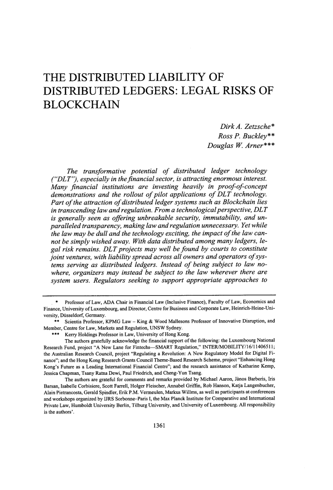handle is hein.journals/unilllr2018 and id is 1377 raw text is: 









THE DISTRIBUTED LIABILITY OF

DISTRIBUTED LEDGERS: LEGAL RISKS OF

BLOCKCHAIN


                                                                Dirk  A. Zetzsche*
                                                                Ross P. Buckley**
                                                           Douglas W Arner***


         The  transformative potential of distributed ledger technology
   (DLT),  especially in the financial sector, is attracting enormous interest.
   Many   financial  institutions are   investing heavily   in proof-of-concept
   demonstrations   and  the rollout of pilot applications  of DLT   technology.
   Part of the attraction of distributed ledger systems such  as Blockchain  lies
   in transcending law  and regulation. From  a technologicalperspective,   DLT
   is generally seen  as offering unbreakable   security, immutability,  and  un-
   paralleled transparency,  making  law and  regulation unnecessary.   Yet while
   the law may  be dull and the technology  exciting, the impact of the law can-
   not be simply wished  away.  With  data distributed among   many  ledgers, le-
   gal risk remains.  DLT  projects  may  well be found  by  courts to constitute
   joint ventures, with liability spread across all owners and operators  ofsys-
   tems  serving as  distributed ledgers. Instead  of being  subject  to law no-
   where,  organizers  may  instead  be subject to the  law wherever   there  are
   system  users. Regulators   seeking  to support  appropriate   approaches   to


   . *  Professor of Law, ADA Chair in Financial Law (Inclusive Finance), Faculty of Law, Economics and
Finance, University of Luxembourg, and Director, Centre for Business and Corporate Law, Heinrich-Heine-Uni-
versity, DUsseldorf, Germany.
    **  Scientia Professor, KPMG Law - King & Wood Mallesons Professor of Innovative Disruption, and
Member, Centre for Law, Markets and Regulation, UNSW Sydney.
   *    Kerry Holdings Professor in Law, University of Hong Kong.
        The authors gratefully acknowledge the financial support of the following: the Luxembourg National
Research Fund, project A New Lane for Fintechs-SMART Regulation, INTER/MOBILITY/16/11406511;
the Australian Research Council, project Regulating a Revolution: A New Regulatory Model for Digital Fi-
nance; and the Hong Kong Research Grants Council Theme-Based Research Scheme, project Enhancing Hong
Kong's Future as a Leading International Financial Centre; and the research assistance of Katharine Kemp,
Jessica Chapman, Tsany Ratna Dewi, Paul Friedrich, and Cheng-Yun Tsang.
        The authors are grateful for comments and remarks provided by Michael Aaron, Jdnos Barberis, Iris
Barsan, Isabelle Corbisiere, Scott Farrell, Holger Fleischer, Annabel Griffin, Rob Hanson, Katja Langenbucher,
Alain Pietrancosta, Gerald Spindler, Erik P.M. Vermeulen, Markus Willms, as well as participants at conferences
and workshops organized by IJRS Sorbonne-Paris I, the Max Planck Institute for Comparative and International
Private Law, Humboldt University Berlin, Tilburg University, and University of Luxembourg. All responsibility
is the authors'.


1361


