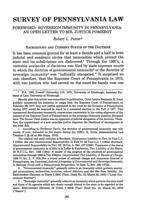 handle is hein.journals/upitt38 and id is 201 raw text is: SURVEY OF PENNSYLVANIA LAW
FOREWORD: SOVEREIGN IMMUNITY IN PENNSYLVANIA:
AN OPEN LETTER TO MR. JUSTICE POMEROY
Robert L. Potter*
BACKGROUND AND CURRENT STATUS OF THE DOCTRINE
It has been common ground for at least a decade and a half in both
judicial and academic circles that immunities which protect the
state and its subdivisions are disfavored.' Through the 1960's, a
veritable avalanche of decisions was filed by state supreme courts
in which the doctrine of governmental immunity2 or the doctrine of
sovereign immunity3 was judicially abrogated. It surprised no
one, therefore, that the Supreme Court of Pennsylvania in 1973,
with two justices who had served on the court for barely over one
* B.A. 1963, Cornell University; J.D. 1972, University of Pittsburgh; Assistant Pro-
fessor of Law, University of Pittsburgh.
Shortly after this article was committed to publication, Chief Justice Benjamin R. Jones
publicly announced his intention to resign from the Supreme Court of Pennsylvania on
February 28, 1977. Any new justice appointed to the court by the Governor of Pennsylvania
during 1977 would be required to stand in a contested election in the Fall of 1977. This
unexpected development necessarily creates some uncertainty in the voting alignment of the
justices of the Supreme Court of Pennsylvania on the sovereign immunity question discussed
here. The former Chief Justice was an opponent of judicial abrogation of the doctrine. There-
fore, the appointment of a new associate justice improves the likelihood of development in
the area. Eds.
1. According to Professor Davis, the doctrine of governmental immunity was only
rarely, if ever, defended on the merits during the 1960's. K. DAVIS, ADMINISTRATIVE LAW
TREATISE § 25.18, at 869 (Supp. 1970).
The seminal and early criticism is Borchard, Government Liability in Tort, 34 YALE L.J.
1 (1924). See also Governmental Responsibility in Tort VI, 36 YALE L.J. 1 (1926); Borchard,
Governmental Responsibility in Tort VII, 28 COL. L. REv. 577 (1928). Treatment of the status
of governmental immunity as of 1954 is in Leflar & Kantrowitz, Tort Liability of the States,
29 N.Y.U.L. REV. 1363 (1954). A review of the progress of the abolition of governmental
immunities through 1966 is Van Alstyne, Governmental Tort Liability: A Decade of Change,
1966 U. ILL. L. F. 919. For a recent review of national change and comments directed to
Pennsylvania, see Comment, Judicial Abrogation of Governmental and Sovereign Immunity:
A National Trend with a Pennsylvania Perspective, 78 DICK. L. REv. 365 (1973).
2. Governmental immunity generally refers to an immunity which protects munici-
pal corporations, authorities, counties, school districts and the like from liability. See
RESTATEMENT (SECOND) OF TORTS § 895C (Tent. Draft No. 19, March 30, 1973) (Local Gov-
ernment Entities).
3. Sovereign immunity generally refers to an immunity which protects the state itself
and those of its agencies which are closely enough related to the state to be regarded as the
state. RESTATEMENT (SECOND) OF TORTS § 895B (Tent. Draft No. 19, March 30, 1973)
(States).


