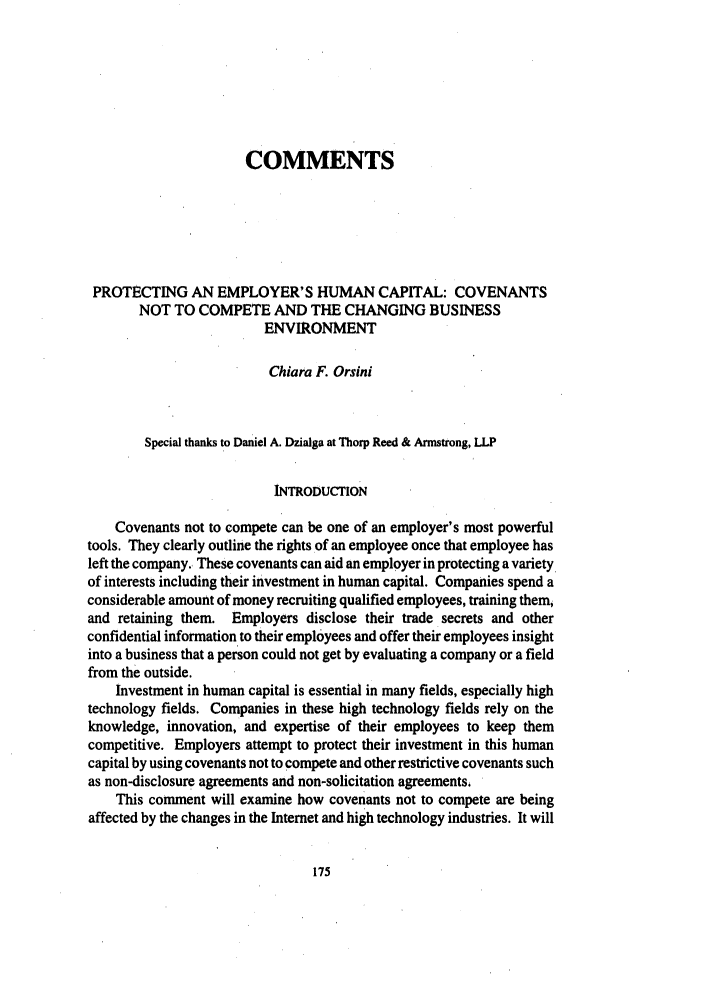 handle is hein.journals/upitt62 and id is 185 raw text is: COMMENTS
PROTECTING AN EMPLOYER'S HUMAN CAPITAL: COVENANTS
NOT TO COMPETE AND THE CHANGING BUSINESS
ENVIRONMENT
Chiara F. Orsini
Special thanks to Daniel A. Dzialga at Thorp Reed & Armstrong, LLP
INTRODUCTION
Covenants not to compete can be one of an employer's most powerful
tools. They clearly outline the rights of an employee once that employee has
left the company. These covenants can aid an employer in protecting a variety
of interests including their investment in human capital. Companies spend a
considerable amount of money recruiting qualified employees, training them,
and retaining them. Employers disclose their trade secrets and other
confidential information to their employees and offer their employees insight
into a business that a person could not get by evaluating a company or a field
from the outside.
Investment in human capital is essential in many fields, especially high
technology fields. Companies in these high technology fields rely on the
knowledge, innovation, and expertise of their employees to keep them
competitive. Employers attempt to protect their investment in this human
capital by using covenants not to compete and other restrictive covenants such
as non-disclosure agreements and non-solicitation agreements.
This comment will examine how covenants not to compete are being
affected by the changes in the Internet and high technology industries. It will


