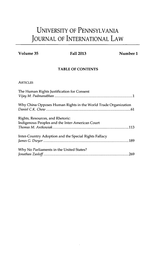 handle is hein.journals/upjiel35 and id is 1 raw text is: UNIVERSITY OF PENNSYLVANIA
JOURNAL OF INTERNATIONAL LAW
Volume 35                 Fall 2013                Number 1
TABLE OF CONTENTS
ARTICLES
The Human Rights Justification for Consent
Vijay M. Padmanabhan   .......................... ............1
Why China Opposes Human Rights in the World Trade Organization
Daniel C.K. Chow .........................................61
Rights, Resources, and Rhetoric:
Indigenous Peoples and the Inter-American Court
Thomas M. Antkowiak.     ................................ .....113
Inter-Country Adoption and the Special Rights Fallacy
James G. Dwyer     .........................................189
Why No Parliaments in the United States?
Jonathan Zasloff.   .........................................269


