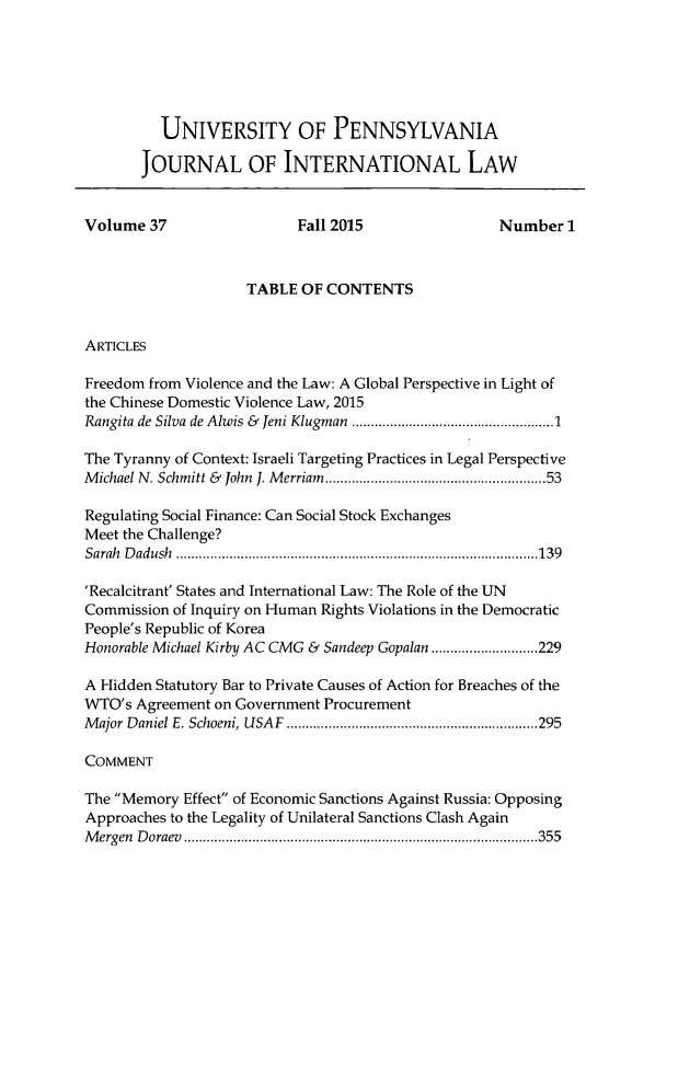 handle is hein.journals/upjiel37 and id is 1 raw text is: 






          UNIVERSITY OF PENNSYLVANIA

       JOURNAL OF INTERNATIONAL LAW


Volume 37                  Fall 2015                Number 1



                    TABLE OF CONTENTS


ARTICLES

Freedom from Violence and the Law: A Global Perspective in Light of
the Chinese Domestic Violence Law, 2015
Rangita de Silva de Alwis &  Jeni Klugman  ................................................ 1

The Tyranny of Context: Israeli Targeting Practices in Legal Perspective
M ichael N. Schmitt &  John J. M erriam  ...................................................   53

Regulating Social Finance: Can Social Stock Exchanges
Meet the Challenge?
Sarah D adush  ............................................................................................... 139

'Recalcitrant' States and International Law: The Role of the UN
Commission of Inquiry on Human Rights Violations in the Democratic
People's Republic of Korea
Honorable Michael Kirby AC CMG & Sandeep Gopalan ............................ 229

A Hidden Statutory Bar to Private Causes of Action for Breaches of the
WTO's Agreement on Government Procurement
M ajor D aniel E. Schoeni, USA F  .................................................................. 295

COMMENT

The Memory Effect of Economic Sanctions Against Russia: Opposing
Approaches to the Legality of Unilateral Sanctions Clash Again
M ergen D oraev  ............................................................................................. 355


