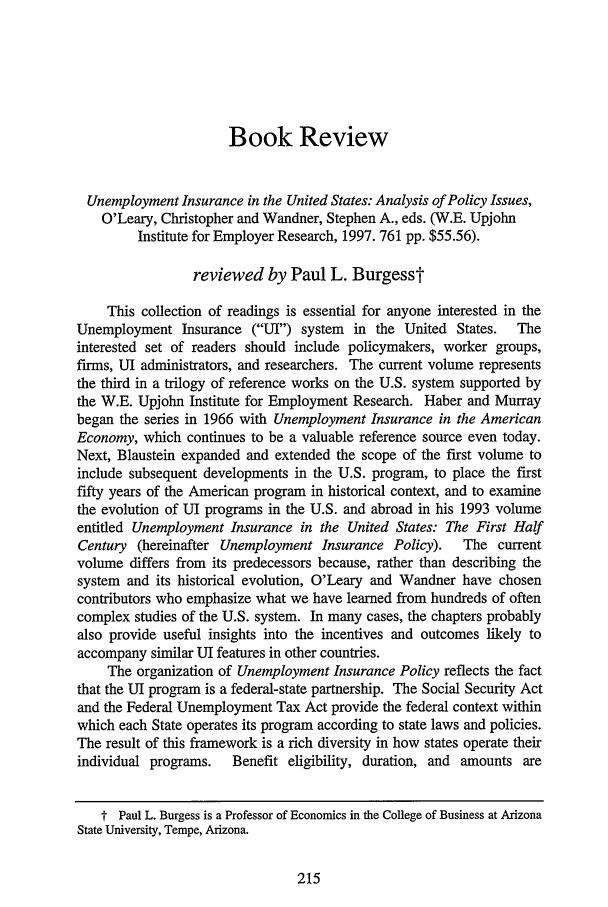 handle is hein.journals/upjlel2 and id is 225 raw text is: Book Review

Unemployment Insurance in the United States: Analysis of Policy Issues,
O'Leary, Christopher and Wandner, Stephen A., eds. (W.E. Upjohn
Institute for Employer Research, 1997. 761 pp. $55.56).
reviewed by Paul L. Burgesst
This collection of readings is essential for anyone interested in the
Unemployment Insurance (UI) system    in the United States.  The
interested set of readers should include policymakers, worker groups,
firms, UI administrators, and researchers. The current volume represents
the third in a trilogy of reference works on the U.S. system supported by
the W.E. Upjohn Institute for Employment Research. Haber and Murray
began the series in 1966 with Unemployment Insurance in the American
Economy, which continues to be a valuable reference source even today.
Next, Blaustein expanded and extended the scope of the first volume to
include subsequent developments in the U.S. program, to place the first
fifty years of the American program in historical context, and to examine
the evolution of UI programs in the U.S. and abroad in his 1993 volume
entitled Unemployment Insurance in the United States: The First Half
Century (hereinafter Unemployment Insurance Policy).   The current
volume differs from its predecessors because, rather than describing the
system and its historical evolution, O'Leary and Wandner have chosen
contributors who emphasize what we have learned from hundreds of often
complex studies of the U.S. system. In many cases, the chapters probably
also provide useful insights into the incentives and outcomes likely to
accompany similar UI features in other countries.
The organization of Unemployment Insurance Policy reflects the fact
that the UI program is a federal-state partnership. The Social Security Act
and the Federal Unemployment Tax Act provide the federal context within
which each State operates its program according to state laws and policies.
The result of this framework is a rich diversity in how states operate their
individual programs.  Benefit eligibility, duration, and amounts are
t Paul L. Burgess is a Professor of Economics in the College of Business at Arizona
State University, Tempe, Arizona.


