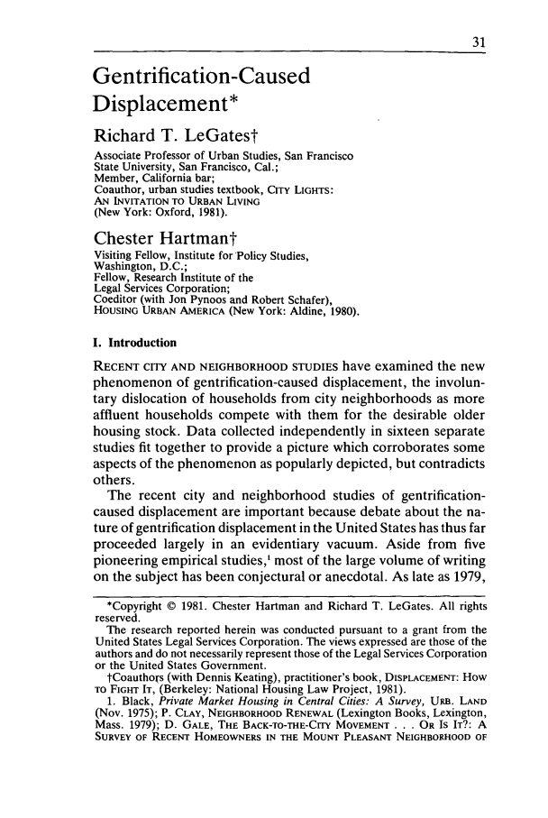 handle is hein.journals/urban14 and id is 79 raw text is: Gentrification-Caused
Displacement*
Richard T. LeGatest
Associate Professor of Urban Studies, San Francisco
State University, San Francisco, Cal.;
Member, California bar;
Coauthor, urban studies textbook, CITY LIGHTS:
AN INVITATION TO URBAN LIVING
(New York: Oxford, 1981).
Chester Hartmant
Visiting Fellow, Institute for Policy Studies,
Washington, D.C.;
Fellow, Research Institute of the
Legal Services Corporation;
Coeditor (with Jon Pynoos and Robert Schafer),
HoUSING URBAN AMERICA (New York: Aldine, 1980).
I. Introduction
RECENT CITY AND NEIGHBORHOOD STUDIES have examined the new
phenomenon of gentrification-caused displacement, the involun-
tary dislocation of households from city neighborhoods as more
affluent households compete with them for the desirable older
housing stock. Data collected independently in sixteen separate
studies fit together to provide a picture which corroborates some
aspects of the phenomenon as popularly depicted, but contradicts
others.
The recent city and neighborhood studies of gentrification-
caused displacement are important because debate about the na-
ture of gentrification displacement in the United States has thus far
proceeded largely in an evidentiary vacuum. Aside from five
pioneering empirical studies,' most of the large volume of writing
on the subject has been conjectural or anecdotal. As late as 1979,
*Copyright © 1981. Chester Hartman and Richard T. LeGates. All rights
reserved.
The research reported herein was conducted pursuant to a grant from the
United States Legal Services Corporation. The views expressed are those of the
authors and do not necessarily represent those of the Legal Services Corporation
or the United States Government.
tCoauthors (with Dennis Keating), practitioner's book, DISPLACEMENT: How
TO FIGHT IT, (Berkeley: National Housing Law Project, 1981).
1. Black, Private Market Housing in Central Cities: A Survey, URB. LAND
(Nov. 1975); P. CLAY, NEIGHBORHOOD RENEWAL (Lexington Books, Lexington,
Mass. 1979); D. GALE, THE BACK-TO-THE-CITY MOVEMENT . . . OR IS IT?: A
SURVEY OF RECENT HOMEOWNERS IN THE MOUNT PLEASANT NEIGHBORHOOD OF


