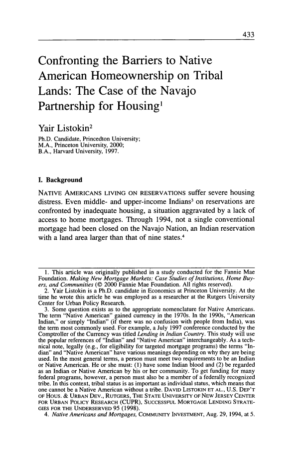 handle is hein.journals/urban33 and id is 443 raw text is: Confronting the Barriers to Native
American Homeownership on Tribal
Lands: The Case of the Navajo
Partnership for Housing1
Yair Listokin2
Ph.D. Candidate, Princedton University;
M.A., Princeton University, 2000;
B.A., Harvard University, 1997.
I. Background
NATIVE AMERICANS LIVING ON RESERVATIONS suffer severe housing
distress. Even middle- and upper-income Indians3 on reservations are
confronted by inadequate housing, a situation aggravated by a lack of
access to home mortgages. Through 1994, not a single conventional
mortgage had been closed on the Navajo Nation, an Indian reservation
with a land area larger than that of nine states.4
1. This article was originally published in a study conducted for the Fannie Mae
Foundation. Making New Mortgage Markets: Case Studies of Institutions, Home Buy-
ers, and Communities (© 2000 Fannie Mae Foundation. All rights reserved).
2. Yair Listokin is a Ph.D. candidate in Economics at Princeton University. At the
time he wrote this article he was employed as a researcher at the Rutgers University
Center for Urban Policy Research.
3. Some question exists as to the appropriate nomenclature for Native Americans.
The term Native American gained currency in the 1970s. In the 1990s, American
Indian, or simply Indian (if there was no confusion with people from India), was
the term most commonly used. For example, a July 1997 conference conducted by the
Comptroller of the Currency was titled Lending in Indian Country. This study will use
the popular references of Indian and Native American interchangeably. As a tech-
nical note, legally (e.g., for eligibility for targeted mortgage programs) the terms In-
dian and Native American have various meanings depending on why they are being
used. In the most general terms, a person must meet two requirements to be an Indian
or Native American. He or she must: (1) have some Indian blood and (2) be regarded
as an Indian or Native American by his or her community. To get funding for many
federal programs, however, a person must also be a member of a federally recognized
tribe. In this context, tribal status is as important as individual status, which means that
one cannot be a Native American without a tribe. DAVID LISTOKIN ET AL., U.S. DEP'T
OF Hous. & URBAN DEV., RUTGERS, THE STATE UNIVERSITY OF NEW JERSEY CENTER
FOR URBAN POLICY RESEARCH (CUPR), SUCCESSFUL MORTGAGE LENDING STRATE-
GIES FOR THE UNDERSERVED 95 (1998).
4. Native Americans and Mortgages, COMMUNITY INVESTMENT, Aug. 29, 1994, at 5.


