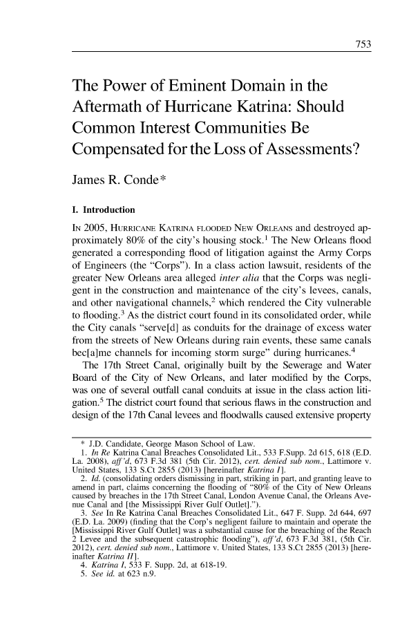 handle is hein.journals/urban46 and id is 779 raw text is: The Power of Eminent Domain in the
Aftermath of Hurricane Katrina: Should
Common Interest Communities Be
Compensated for the Loss of Assessments?
James R. Conde*
I. Introduction
IN 2005, HURRICANE KATRINA FLOODED NEW ORLEANS and destroyed ap-
proximately 80% of the city's housing stock.' The New Orleans flood
generated a corresponding flood of litigation against the Army Corps
of Engineers (the Corps). In a class action lawsuit, residents of the
greater New Orleans area alleged inter alia that the Corps was negli-
gent in the construction and maintenance of the city's levees, canals,
and other navigational channels,2 which rendered the City vulnerable
to flooding.3 As the district court found in its consolidated order, while
the City canals serve[d] as conduits for the drainage of excess water
from the streets of New Orleans during rain events, these same canals
bec[a]me channels for incoming storm surge during hurricanes.4
The 17th Street Canal, originally built by the Sewerage and Water
Board of the City of New Orleans, and later modified by the Corps,
was one of several outfall canal conduits at issue in the class action liti-
gation.5 The district court found that serious flaws in the construction and
design of the 17th Canal levees and floodwalls caused extensive property
* J.D. Candidate, George Mason School of Law.
1. In Re Katrina Canal Breaches Consolidated Lit., 533 F.Supp. 2d 615, 618 (E.D.
La. 2008), aff'd, 673 F.3d 381 (5th Cir. 2012), cert. denied sub nom., Lattimore v.
United States, 133 S.Ct 2855 (2013) [hereinafter Katrina I].
2. Id. (consolidating orders dismissing in part, striking in part, and granting leave to
amend in part, claims concerning the flooding of 80% of the City of New Orleans
caused by breaches in the 17th Street Canal, London Avenue Canal, the Orleans Ave-
nue Canal and [the Mississippi River Gulf Outlet].).
3. See In Re Katrina Canal Breaches Consolidated Lit., 647 F. Supp. 2d 644, 697
(E.D. La. 2009) (finding that the Corp's negligent failure to maintain and operate the
[Mississippi River Gulf Outlet] was a substantial cause for the breaching of the Reach
2 Levee and the subsequent catastrophic flooding), aff'd, 673 F.3d 381, (5th Cir.
2012), cert. denied sub nom., Lattimore v. United States, 133 S.Ct 2855 (2013) [here-
inafter Katrina II].
4. Katrina 1, 533 F. Supp. 2d, at 618-19.
5. See id. at 623 n.9.


