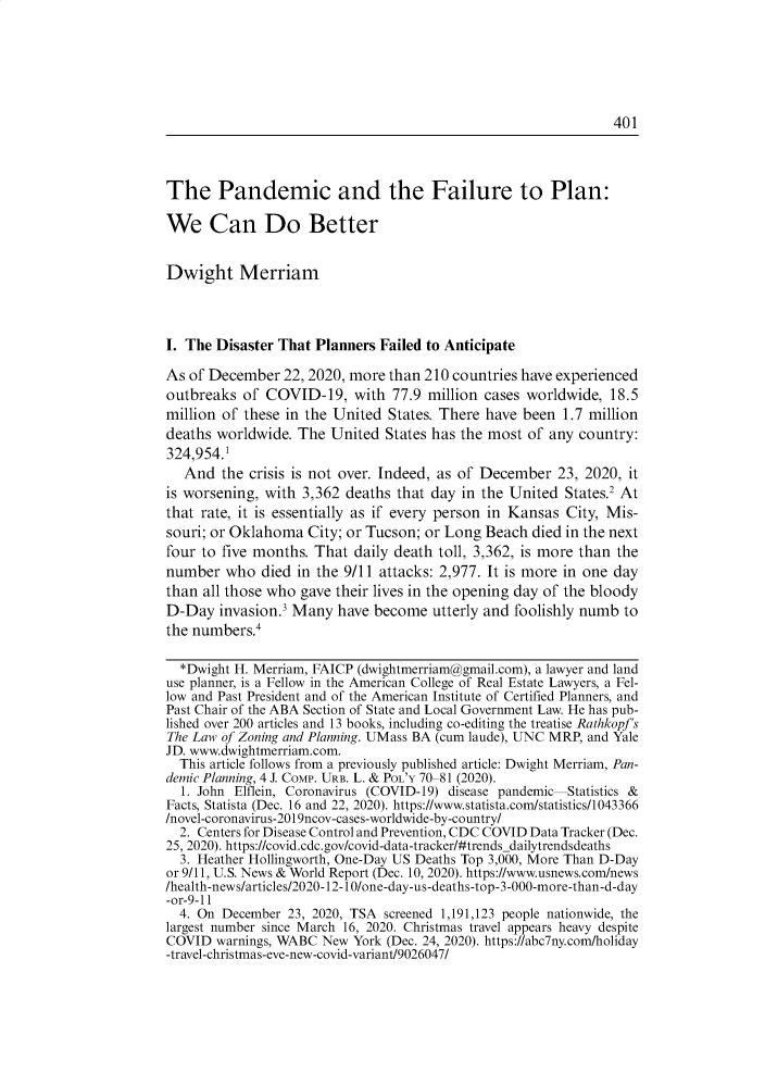 handle is hein.journals/urban50 and id is 421 raw text is: 






401


The Pandemic and the Failure to Plan:

We Can Do Better


Dwight Merriam




I. The Disaster That Planners Failed to Anticipate

As of December   22, 2020, more than 210 countries have experienced
outbreaks  of COVID-19,   with  77.9 million cases worldwide, 18.5
million of these in the United States. There have been  1.7 million
deaths worldwide. The  United  States has the most of any country:
324,954.1
   And  the crisis is not over. Indeed, as of December 23, 2020, it
is worsening, with 3,362 deaths that day in the United  States.2 At
that rate, it is essentially as if every person in Kansas City, Mis-
souri; or Oklahoma  City; or Tucson; or Long Beach died in the next
four to five months. That daily death toll, 3,362, is more than the
number  who  died in the 9/11 attacks: 2,977. It is more in one day
than all those who gave their lives in the opening day of the bloody
D-Day  invasion.3 Many  have become  utterly and foolishly numb to
the numbers.4

  *Dwight H. Merriam, FAICP (dwightmerriam@gmail.com), a lawyer and land
use planner, is a Fellow in the American College of Real Estate Lawyers, a Fel-
low and Past President and of the American Institute of Certified Planners, and
Past Chair of the ABA Section of State and Local Government Law. He has pub-
lished over 200 articles and 13 books, including co-editing the treatise Rathkopf's
The Law of Zoning and Planning. UMass BA (cum laude), UNC MRP, and Yale
JD. www.dwightmerriam.com.
  This article follows from a previously published article: Dwight Merriam, Pan-
demic Planning, 4 J. COMP. URB. L. & POL'Y 70-81 (2020).
  1. John Elflein, Coronavirus (COVID-19) disease pandemic Statistics &
Facts, Statista (Dec. 16 and 22, 2020). https://www.statista.com/statistics/1043366
/novel-coronavirus-2019ncov-cases-worldwide-by-country/
  2. Centers for Disease Control and Prevention, CDC COVID Data Tracker (Dec.
25, 2020). https://covid.cdc.gov/covid-data-tracker/#trendsdailytrendsdeaths
  3. Heather Hollingworth, One-Day US Deaths Top 3,000, More Than D-Day
or 9/11, U.S. News & World Report (Dec. 10, 2020). https://www.usnews.com/news
/health-news/articles/2020-12-10/one-day-us-deaths-top-3-000-more-than-d-day
-or-9-11
  4. On December 23, 2020, TSA screened 1,191,123 people nationwide, the
largest number since March 16, 2020. Christmas travel appears heavy despite
COVID  warnings, WABC New York (Dec. 24, 2020). https://abc7ny.comlholiday
-travel-christmas-eve-new-covid-variant/9026047/


