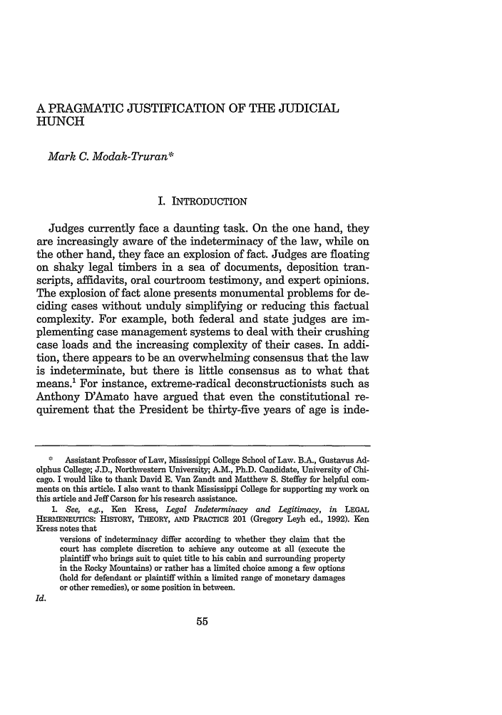 handle is hein.journals/urich35 and id is 73 raw text is: A PRAGMATIC JUSTIFICATION OF THE JUDICIALHUNCHMark C. Modak-Truran*I. INTRODUCTIONJudges currently face a daunting task. On the one hand, theyare increasingly aware of the indeterminacy of the law, while onthe other hand, they face an explosion of fact. Judges are floatingon shaky legal timbers in a sea of documents, deposition tran-scripts, affidavits, oral courtroom testimony, and expert opinions.The explosion of fact alone presents monumental problems for de-ciding cases without unduly simplifying or reducing this factualcomplexity. For example, both federal and state judges are im-plementing case management systems to deal with their crushingcase loads and the increasing complexity of their cases. In addi-tion, there appears to be an overwhelming consensus that the lawis indeterminate, but there is little consensus as to what thatmeans.' For instance, extreme-radical deconstructionists such asAnthony D'Amato have argued that even the constitutional re-quirement that the President be thirty-five years of age is inde-  Assistant Professor of Law, Mississippi College School of Law. B.A., Gustavus Ad-olphus College; J.D., Northwestern University; A-M., Ph.D. Candidate, University of Chi-cago. I would like to thank David E. Van Zandt and Matthew S. Steffey for helpful com-ments on this article. I also want to thank Mississippi College for supporting my work onthis article and Jeff Carson for his research assistance.1. See, e.g., Ken Kress, Legal Indeterminacy and Legitimacy, in LEGALHERMENEUTICS: HISTORY, THEORY, AND PRACTICE 201 (Gregory Leyh ed., 1992). KenKress notes thatversions of indeterminacy differ according to whether they claim that thecourt has complete discretion to achieve any outcome at all (execute theplaintiff who brings suit to quiet title to his cabin and surrounding propertyin the Rocky Mountains) or rather has a limited choice among a few options(hold for defendant or plaintiff within a limited range of monetary damagesor other remedies), or some position in between.Id.