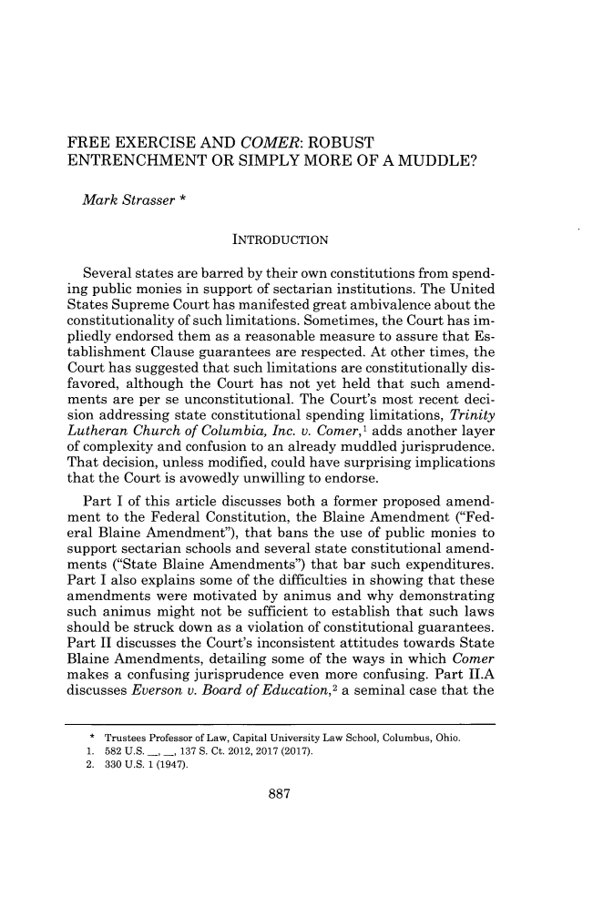 handle is hein.journals/urich52 and id is 935 raw text is: 







FREE   EXERCISE   AND   COMER:   ROBUST
ENTRENCHMENT OR SIMPLY MORE OF A MUDDLE?

  Mark  Strasser *

                       INTRODUCTION

  Several states are barred by their own constitutions from spend-
ing public monies in support of sectarian institutions. The United
States Supreme Court has manifested great ambivalence about the
constitutionality of such limitations. Sometimes, the Court has im-
pliedly endorsed them as a reasonable measure to assure that Es-
tablishment Clause guarantees are respected. At other times, the
Court has suggested that such limitations are constitutionally dis-
favored, although the Court has not yet held that such amend-
ments are per se unconstitutional. The Court's most recent deci-
sion addressing state constitutional spending limitations, Trinity
Lutheran Church of Columbia, Inc. v. Comer,I adds another layer
of complexity and confusion to an already muddled jurisprudence.
That decision, unless modified, could have surprising implications
that the Court is avowedly unwilling to endorse.
  Part I of this article discusses both a former proposed amend-
ment to the Federal Constitution, the Blaine Amendment (Fed-
eral Blaine Amendment), that bans the use of public monies to
support sectarian schools and several state constitutional amend-
ments (State Blaine Amendments) that bar such expenditures.
Part I also explains some of the difficulties in showing that these
amendments  were motivated by animus and  why demonstrating
such animus  might not be sufficient to establish that such laws
should be struck down as a violation of constitutional guarantees.
Part II discusses the Court's inconsistent attitudes towards State
Blaine Amendments,  detailing some of the ways in which Comer
makes  a confusing jurisprudence even more confusing. Part II.A
discusses Everson v. Board of Education,2 a seminal case that the


   * Trustees Professor of Law, Capital University Law School, Columbus, Ohio.
   1. 582 U.S. -, 137 S. Ct. 2012, 2017 (2017).
   2. 330 U.S. 1 (1947).


887


