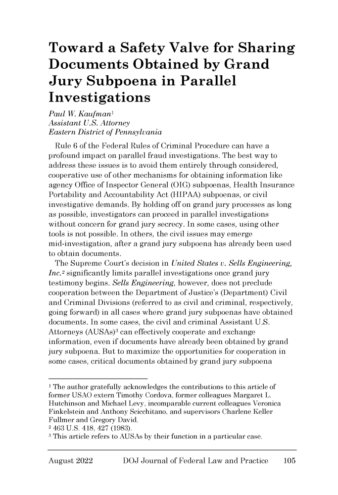 handle is hein.journals/usab70 and id is 818 raw text is: Toward a Safety Valve for Sharing
Documents Obtained by Grand
Jury Subpoena in Parallel
Investigations
Paul W. Kaufman1
Assistant U.S. Attorney
Eastern District of Pennsylvania
Rule 6 of the Federal Rules of Criminal Procedure can have a
profound impact on parallel fraud investigations. The best way to
address these issues is to avoid them entirely through considered,
cooperative use of other mechanisms for obtaining information like
agency Office of Inspector General (OIG) subpoenas, Health Insurance
Portability and Accountability Act (HIPAA) subpoenas, or civil
investigative demands. By holding off on grand jury processes as long
as possible, investigators can proceed in parallel investigations
without concern for grand jury secrecy. In some cases, using other
tools is not possible. In others, the civil issues may emerge
mid-investigation, after a grand jury subpoena has already been used
to obtain documents.
The Supreme Court's decision in United States v. Sells Engineering,
Inc.2 significantly limits parallel investigations once grand jury
testimony begins. Sells Engineering, however, does not preclude
cooperation between the Department of Justice's (Department) Civil
and Criminal Divisions (referred to as civil and criminal, respectively,
going forward) in all cases where grand jury subpoenas have obtained
documents. In some cases, the civil and criminal Assistant U.S.
Attorneys (AUSAs)3 can effectively cooperate and exchange
information, even if documents have already been obtained by grand
jury subpoena. But to maximize the opportunities for cooperation in
some cases, critical documents obtained by grand jury subpoena
1 The author gratefully acknowledges the contributions to this article of
former USAO extern Timothy Cordova, former colleagues Margaret L.
Hutchinson and Michael Levy, incomparable current colleagues Veronica
Finkelstein and Anthony Scicchitano, and supervisors Charlene Keller
Fullmer and Gregory David.
2 463 U.S. 418, 427 (1983).
a This article refers to AUSAs by their function in a particular case.

DOJ Journal of Federal Law and Practice

August 2022

105


