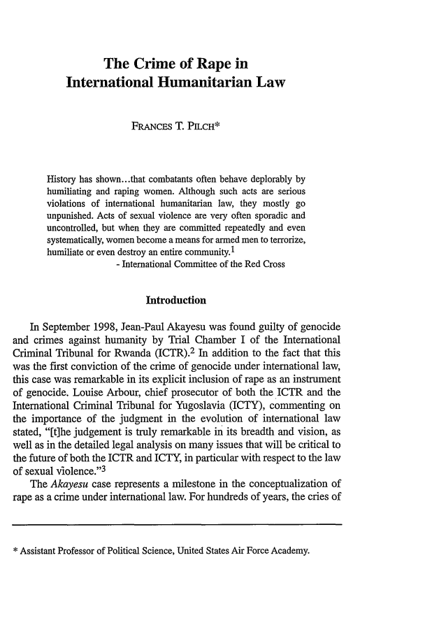 handle is hein.journals/usafa9 and id is 111 raw text is: The Crime of Rape in
International Humanitarian Law
FRANCES T. PILCH*
History has shown.. .that combatants often behave deplorably by
humiliating and raping women. Although such acts are serious
violations of international humanitarian law, they mostly go
unpunished. Acts of sexual violence are very often sporadic and
uncontrolled, but when they are committed repeatedly and even
systematically, women become a means for armed men to terrorize,
humiliate or even destroy an entire community.1
- International Committee of the Red Cross
Introduction
In September 1998, Jean-Paul Akayesu was found guilty of genocide
and crimes against humanity by Trial Chamber I of the International
Criminal Tribunal for Rwanda (ICTR).2 In addition to the fact that this
was the first conviction of the crime of genocide under international law,
this case was remarkable in its explicit inclusion of rape as an instrument
of genocide. Louise Arbour, chief prosecutor of both the ICTR and the
International Criminal Tribunal for Yugoslavia (ICTY), commenting on
the importance of the judgment in the evolution of international law
stated, [t]he judgement is truly remarkable in its breadth and vision, as
well as in the detailed legal analysis on many issues that will be critical to
the future of both the ICTR and ICTY, in particular with respect to the law
of sexual violence.3
The Akayesu case represents a milestone in the conceptualization of
rape as a crime under international law. For hundreds of years, the cries of

* Assistant Professor of Political Science, United States Air Force Academy.


