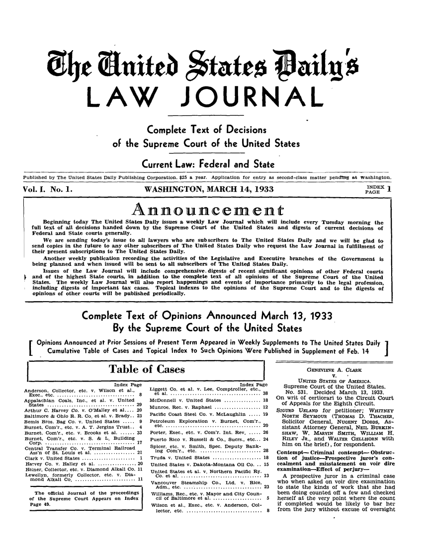 handle is hein.journals/usdlj1 and id is 1 raw text is: LAW

JOURNAL

Complete Text of Decisions
of the Supreme Court of the United States
Current Law: Federal and State
Published by The United States Daily Publishing Corporation. $25 a year. Application for entry as second-class matter pendrng atg washington.
Vol. I. No. 1.                        WASHINGTON, MARCH              14, 1933                                INDEX 1
PAGE
Announcement
Beginning today The United States Daily issues a weekly Law Journal which will include every Tuesday morning the
full text of all decisions handed down by the Supreme Court of the United States and digests of current decisions of
Federal and State courts generally.
We are sending today's issue to all lawyers who are subscribers to The United States Daily and we will be glad to
send copies in the future to any other subscribers of The United States Daily who request the Law Journal in fulfillment of
their present subscriptions to The United States Daily.
Another weekly publication recording the activities of the Legislative and Executive branches of the Government is
being planned and when issued will be sent to all subscribers of The United States Daily.
Issues of the Law Journal will include comprehensive, digests of recent significant opinions of other Federal courts
and of the highest State courts, in addition to the complete text of all opinions of the Supreme Court of the United
States. The weekly Law Journal will also report happenings and events of importance primarily to the legal profession,
including digests of important tax cases. Topical indexes to the opinions of the Supreme Court and to the digests of
opinions of other courts will be published periodically.
Complete Text of Opinions Announced                      March 13, 1933
By the Supreme Court of the United States
Opinions Announced at Prior Sessions of Present Term Appeared in Weekly Supplements to The United States Daily 1
Cumulative Table of Cases and Topical Index to Such Opinions Were Published in Supplement of Feb. 14       J

I               Table of Cases               I

Index Page
Anderson. Collector, etc. v. Wilson et al.,
Exec., etc ................................  8
Appalachian Coals, Inc., et al. v. United
States  ....................................  29
Arthur C. Harvey Co. v. O'Malley et al .... 20
Baltimore & Ohio R. R. Co. et al. v. Brady.. 23
Bemis Bros. Bag Co. v. United States ..... 9
Burnet, Com'r., etc. v. A. T. Jergins Trust.. 4
Burnet, Com'r., etc. v. Brooks et al ....... 33
Burnet, Com'r., etc. v. S. & L. Building
C orp  . .....................................  17
Central Transfer Co. v. Terminal Railroad
Ass'n of St. Louis et al ................. 21
Clark  v. United  States  ......................  1
Harvey Co. v. Halley et al ................ 20
Helner, Collector, etc. v. Diamond Alkali Co. 11
Lewellyn, formerly Collector, etc. v. Dia-
m ond  Alkali  Co. .........................  11
The official Journal of the proceedings
of the Supreme Court Appears on Index
Page 49.

Index Page
Liggett Co. et al. v. Lee, Comptroller, etc.,
et  al . .....................................  38
McDonnell v. United States ............... 18
Munroe, Rec. v. Raphael .................. 12
Pacific Coast Steel Co. v. McLaughlin ..... 19
Petroleum Exploration v. Burnet, Com'r.,
etc  . .......................................  20
Porter, Exec., etc. v. Com'r. Int. Rev ...... 26
Puerto Rico v. Russell & Co., Sucrs., etc... 24
Spicer, etc. v. Smith, Spec. Deputy Bank-
ing Com'r., etc ......................... 28
Truda v. United States .................... 18
United States v. Dakota-Montana Oil Co. .. 15
United States et al. v. Northern Pacific Ry.
C o.  et  al . .................................  13
Vancouver Steamship      Co., Ltd. v. Rice,
Adm  .,  etc . ................................  23
Williams, Rec., etc. v. Mayor and City Coun-
cil of Baltimore  et  al .....................  5
Wilson et al., Exec., etc. v, Anderson, Col-
lector,  etc  . ...............................  8

GENEVIEVE A. CLARK
V.
UNITED STATES OF AMERICA.
Supreme Court of the United States.
No. 531. Decided March 13, 1933.
On writ of certiorari to the Circuit Court
of Appeals for the Eighth Circuit.
SIGURD UELAND for petitioner; WHITNEY
NORTH SEYMOUR (THOMAS D. THACHER,
Solicitor General, NUGENT DODDS, As-
sistant Attorney General, NEIL BURKIN-
SHAW, W. MARVIN SMITH, WILLIAM H.
RILEY Ja., and WALTER GELLHORN with
him on the brief), for respondent.
Contempt- Criminal contempt- Obstruc-
tion of justice-Prospective juror's con-
cealment and misstatement on voir dire
examination-Effect of perjury-
A prospective juror in a criminal case
who when asked on voir dire examination
to state the kinds of work that she had
been doing counted off a few and checked
herself at the very point where the count
if completed would be likely to bar her
from the jury without excuse of oversight

07he (3-n1*t.Cb $fatco Pai*tso'


