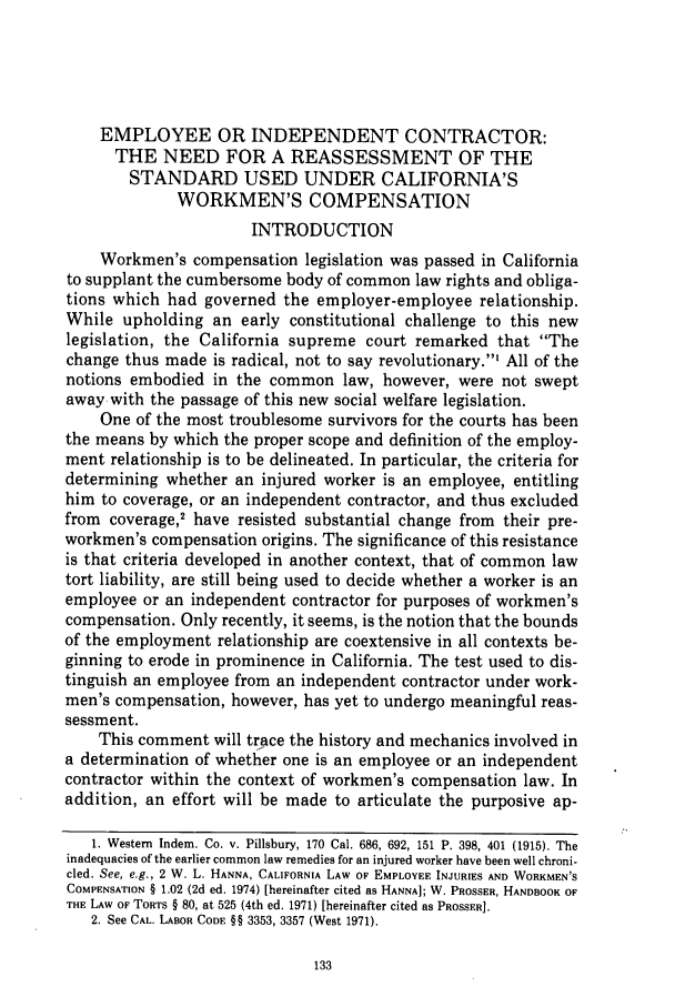 handle is hein.journals/usflr10 and id is 145 raw text is: EMPLOYEE OR INDEPENDENT CONTRACTOR:
THE NEED FOR A REASSESSMENT OF THE
STANDARD USED UNDER CALIFORNIA'S
WORKMEN'S COMPENSATION
INTRODUCTION
Workmen's compensation legislation was passed in California
to supplant the cumbersome body of common law rights and obliga-
tions which had governed the employer-employee relationship.
While upholding an early constitutional challenge to this new
legislation, the California supreme court remarked that The
change thus made is radical, not to say revolutionary.' All of the
notions embodied in the common law, however, were not swept
away with the passage of this new social welfare legislation.
One of the most troublesome survivors for the courts has been
the means by which the proper scope and definition of the employ-
ment relationship is to be delineated. In particular, the criteria for
determining whether an injured worker is an employee, entitling
him to coverage, or an independent contractor, and thus excluded
from coverage,' have resisted substantial change from their pre-
workmen's compensation origins. The significance of this resistance
is that criteria developed in another context, that of common law
tort liability, are still being used to decide whether a worker is an
employee or an independent contractor for purposes of workmen's
compensation. Only recently, it seems, is the notion that the bounds
of the employment relationship are coextensive in all contexts be-
ginning to erode in prominence in California. The test used to dis-
tinguish an employee from an independent contractor under work-
men's compensation, however, has yet to undergo meaningful reas-
sessment.
This comment will trace the history and mechanics involved in
a determination of whether one is an employee or an independent
contractor within the context of workmen's compensation law. In
addition, an effort will be made to articulate the purposive ap-
1. Western Indem. Co. v. Pillsbury, 170 Cal. 686, 692, 151 P. 398, 401 (1915). The
inadequacies of the earlier common law remedies for an injured worker have been well chroni-
cled. See, e.g., 2 W. L. HANNA, CALIFORNIA LAW OF EMPLOYEE INJURIES AND WORKMEN'S
COMPENSATION § 1.02 (2d ed. 1974) [hereinafter cited as HANNA]; W. PROSSER, HANDBOOK OF
THE LAW OF TORTS § 80, at 525 (4th ed. 1971) [hereinafter cited as PROSSER].
2. See CAL. LABOR CODE §§ 3353, 3357 (West 1971).


