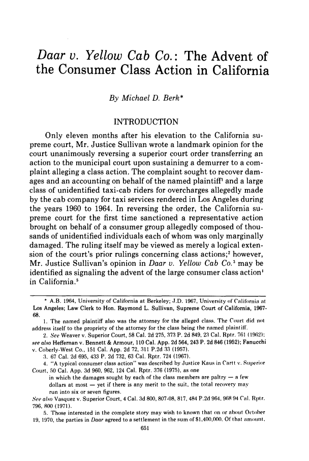handle is hein.journals/usflr10 and id is 665 raw text is: Daar v. Yellow Cab Co.: The Advent of
the Consumer Class Action in California
By Michael D. Berk*
INTRODUCTION
Only eleven months after his elevation to the California su-
preme court, Mr. Justice Sullivan wrote a landmark opinion for the
court unanimously reversing a superior court order transferring an
action to the municipal court upon sustaining a demurrer to a com-
plaint alleging a class action. The complaint sought to recover dam-
ages and an accounting on behalf of the named plaintiff' and a large
class of unidentified taxi-cab riders for overcharges allegedly made
by the cab company for taxi services rendered in Los Angeles during
the years 1960 to 1964. In reversing the order, the California su-
preme court for the first time sanctioned a representative action
brought on behalf of a consumer group allegedly composed of thou-
sands of unidentified individuals each of whom was only marginally
damaged. The ruling itself may be viewed as merely a logical exten-
sion of the court's prior rulings concerning class actions;2 however,
Mr. Justice Sullivan's opinion in Daar v. Yellow Cab Co.:' may be
identified as signaling the advent of the large consumer class action'
in California.5
* A.B. 1964, University of California at Berkeley; ,J.D. 1967, University of California at
Los Angeles; Law Clerk to Hon. Raymond L. Sullivan, Supreme Court of California, 1967-
68.
1. The named plaintiff also was the attorney for the alleged class. The Court did not
address itself to the propriety of the attorney for the class being the named plaintifl.
2. See Weaver v. Superior Court, 58 Cal. 2d 275, 373 P. 2d 849, 23 Cal. Rptr. 761 (1962):
see also Heffernan v. Bennett & Armour, 110 Cal. App. 2d 564, 243 P. 2d 846 (1952); Fanucchi
v. Coberly-West Co., 151 Cal. App. 2d 72, 311 P.2d 33 (1957).
3. 67 Cal. 2d 695, 433 P. 2d 732, 63 Cal. Rptr. 724 (1967).
4. A typical consumer class action was described by Justice Kaus in Cartt v. Superior
Court, 50 Cal. App. 3d 960, 962, 124 Cal. Rptr. 376 (1975), as one
in which the damages sought by each of the class members are paltry - a few
dollars at most - yet if there is any merit to the suit, the total recovery may
run into six or seven figures.
See also Vasquez v. Superior Court, 4 Cal. 3d 800, 807-08, 817, 484 P.2d 964,968 94 Cal. Rptr.
796, 800 (1971).
5. Those interested in the complete story may wish to known that on or about October
19, 1970, the parties in Daar agreed to a settlement in the sum of $1,400,000. Of that amount,
651


