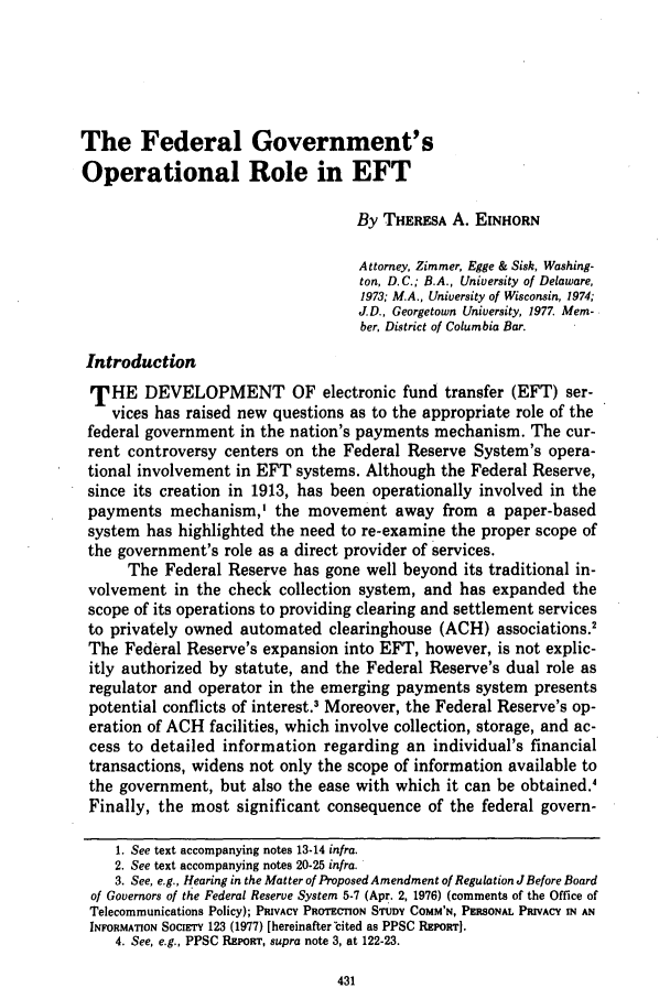 handle is hein.journals/usflr13 and id is 441 raw text is: The Federal Government's
Operational Role in EFT
By THERESA A. EINHORN
Attorney, Zimmer, Egge & Sisk, Washing-
ton, D.C.; B.A., University of Delaware,
1973; M.A., University of Wisconsin, 1974;
J.D., Georgetown University, 1977. Mem-
ber, District of Columbia Bar.
Introduction
THE DEVELOPMENT OF electronic fund transfer (EFT) ser-
vices has raised new questions as to the appropriate role of the
federal government in the nation's payments mechanism. The cur-
rent controversy centers on the Federal Reserve System's opera-
tional involvement in EFT systems. Although the Federal Reserve,
since its creation in 1913, has been operationally involved in the
payments mechanism,' the movement away from a paper-based
system has highlighted the need to re-examine the proper scope of
the government's role as a direct provider of services.
The Federal Reserve has gone well beyond its traditional in-
volvement in the check collection system, and has expanded the
scope of its operations to providing clearing and settlement services
to privately owned automated clearinghouse (ACH) associations.
The Federal Reserve's expansion into EFT, however, is not explic-
itly authorized by statute, and the Federal Reserve's dual role as
regulator and operator in the emerging payments system presents
potential conflicts of interest.3 Moreover, the Federal Reserve's op-
eration of ACH facilities, which involve collection, storage, and ac-
cess to detailed information regarding an individual's financial
transactions, widens not only the scope of information available to
the government, but also the ease with which it can be obtained.'
Finally, the most significant consequence of the federal govern-
1. See text accompanying notes 13-14 infra.
2. See text accompanying notes 20-25 infra.
3. See, e.g., Hearing in the Matter of Proposed Amendment of Regulation JBefore Board
of Governors of the Federal Reserve System 5-7 (Apr. 2, 1976) (comments of the Office of
Telecommunications Policy); PRIVACY PROTECTION STUDY COMM'N, PERSONAL PRIVACY IN AN
INFORMATION SocIErY 123 (1977) [hereinafter'cited as PPSC REPORT].
4. See, e.g., PPSC REPORT, supra note 3, at 122-23.


