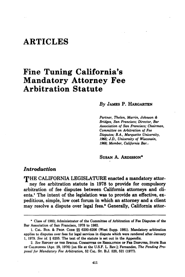 handle is hein.journals/usflr16 and id is 421 raw text is: ARTICLESFine Tuning California'sMandatory Attorney FeeArbitration StatuteBy JAMES P. HARGARTENPartner, Thelen, Marrin, Johnson &Bridges, San Francisco; Director, BarAssociation of San Francisco; Chairman,Committee on Arbitration of FeeDisputes; B.A., Marquette University,1965; J.D., University of Wisconsin,1968; Member, California Bar..SUSAN A. ARDISSON*IntroductionTHE CALIFORNIA LEGISLATURE enacted a mandatory attor-ney fee arbitration statute in 1978 to provide for compulsoryarbitration of fee disputes between California attorneys and cli-ents.1 The intent of the legislation was to provide an effective, ex-peditious, simple, low cost forum in which an attorney and a clientmay resolve a dispute over legal fees.' Generally, California attor-* Class of 1983; Administrator of the Committee of Arbitration of Fee Disputes of theBar Association of San Francisco, 1978 to 1982.1. CAL. Bus. & PROF. CODE §§ 6200-6206 (West Supp. 1981). Mandatory arbitrationapplies to disputes over fees for legal services in dispute which were rendered after January1, 1979. See id. § 6205. The text of the statute is set out in the Appendix.2. See REPORT OF THE SPECIAL COMMITTEE ON RESOLUTION OF FEE DisPUTES, STATE BAROF CALIFORNIA (Apr. 29, 1976) [on file at the U.S.F. L. Rev.]; Fernandez, The Pending Pro-posal for Mandatory Fee Arbitration, 52 CAL. ST. B.J. 520, 521 (1977).