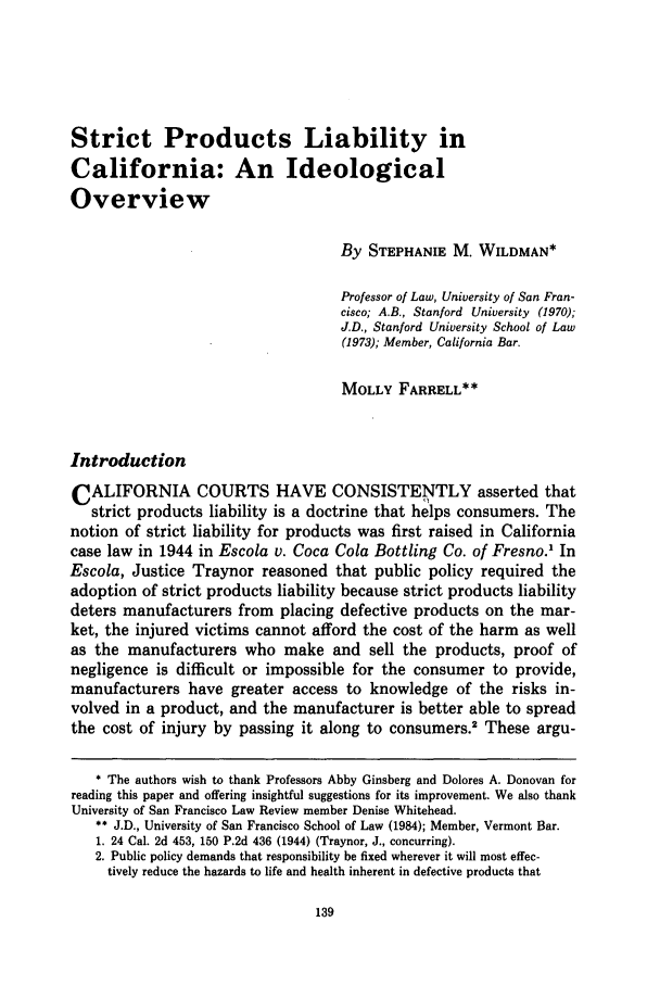 handle is hein.journals/usflr19 and id is 147 raw text is: Strict Products Liability in
California: An Ideological
Overview
By STEPHANIE M. WILDMAN*
Professor of Law, University of San Fran-
cisco; A.B., Stanford University (1970);
J.D., Stanford University School of Law
(1973); Member, California Bar.
MOLLY FARRELL**
Introduction
CALIFORNIA COURTS HAVE CONSISTENTLY asserted that
strict products liability is a doctrine that helps consumers. The
notion of strict liability for products was first raised in California
case law in 1944 in Escola v. Coca Cola Bottling Co. of Fresno.1 In
Escola, Justice Traynor reasoned that public policy required the
adoption of strict products liability because strict products liability
deters manufacturers from placing defective products on the mar-
ket, the injured victims cannot afford the cost of the harm as well
as the manufacturers who make and sell the products, proof of
negligence is difficult or impossible for the consumer to provide,
manufacturers have greater access to knowledge of the risks in-
volved in a product, and the manufacturer is better able to spread
the cost of injury by passing it along to consumers.2 These argu-
* The authors wish to thank Professors Abby Ginsberg and Dolores A. Donovan for
reading this paper and offering insightful suggestions for its improvement. We also thank
University of San Francisco Law Review member Denise Whitehead.
** J.D., University of San Francisco School of Law (1984); Member, Vermont Bar.
1. 24 Cal. 2d 453, 150 P.2d 436 (1944) (Traynor, J., concurring).
2. Public policy demands that responsibility be fixed wherever it will most effec-
tively reduce the hazards to life and health inherent in defective products that


