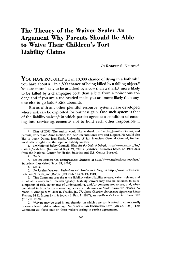 handle is hein.journals/usflr36 and id is 545 raw text is: The Theory of the Waiver Scale: AnArgument Why Parents Should Be Ableto Waive Their Children's TortLiability ClaimsBy ROBERT S. NELSON*YOU HAVE ROUGHLY a 1 in 10,000 chance of dying in a bathtub.1You have about a 1 in 4,800 chance of being killed by a falling object.2You are more likely to be attacked by a cow than a shark,3 more likelyto be killed by a champagne cork than a bite from a poisonous spi-der,4 and if you are a red-headed male, you are more likely than any-one else to go bald.5 Risk abounds.But as with any other plentiful resource, systems have developedwhere risk can be exploited for business gain. One such system is thatof the liability waiver,6 in which parties agree as a condition of enter-ing into service agreements7 not to hold each other responsible if* Class of 2002. The author would like to thank his fiancee, Jennifer Gervasi, andparents, Robert and Anne Nelson, for their unconditional love and support. He would alsolike to thank Donna Jean Davis, University of San Francisco General Counsel, for herinvaluable insight into the topic of liability waivers.1. See National Safety Council, What Are the Odds of Dying, http://www.nsc.org/lrs/statinfo/odds.htm (last visited Sept. 24, 2001) (statistical estimates based on 1996 datafrom the National Center for Health Statistics and U.S. Census Bureau).2. See id.3. See Uselessfacts.net, Uselessfacts.net: Statistics, at http://www.uselessfacts.net/facts/Statistics/ (last visited Sept. 24, 2001).4. See id.5. See Uselessfacts.net, Uselessfacts.net: Health and Body, at http://www.uselessfacts.net/facts/Health and - Body/ (last visited Sept. 24, 2001).6. This Comment uses the terms liability waiver, liability release, waiver, release, andexculpatory agreement interchangeably. Liability waivers may also be referred to as as-sumptions of risk, statements of understanding, and/or consents not to sue, and, whencontained in broader contractual agreements, indemnity or hold harmless clauses. SeeMario R. Arango & William R. Trueba, Jr., The Sports Chamber: Exculpatory Agreements UnderPressure, 14 U. MiAMi Er. & SPORTS L. REv. 1 (1997); see also BLACK'S LAw DICTIONARY 593(7th ed. 1999).7. Waivers may be used in any situation in which a person is asked to contractuallyrelease a legal right or advantage. See BLACK's LAw DIcTIoNARY 1575 (7th ed. 1999). ThisComment will focus only on those waivers arising in service agreements.