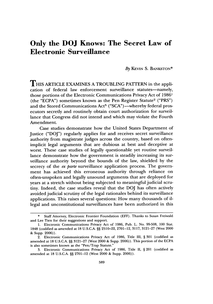 handle is hein.journals/usflr41 and id is 597 raw text is: Only the DOJ Knows: The Secret Law of
Electronic Surveillance
By KEVIN S. BANKSTON*
THIS ARTICLE EXAMINES A TROUBLING PATTERN in the appli-
cation of federal law enforcement surveillance statutes-namely,
those portions of the Electronic Communications Privacy Act of 1986'
(the ECPA) sometimes known as the Pen Register Statute2 (PRS)
and the Stored Communications Act- (SCA)-whereby federal pros-
ecutors secretly and routinely obtain court authorization for surveil-
lance that Congress did not intend and which may violate the Fourth
Amendment.
Case studies demonstrate how the United States Department of
Justice (DOJ) regularly applies for and receives secret surveillance
authority from magistrate judges across the country, based on often-
implicit legal arguments that are dubious at best and deceptive at
worst. These case studies of legally questionable yet routine surveil-
lance demonstrate how the government is steadily increasing its sur-
veillance authority beyond the bounds of the law, shielded by the
secrecy of the ex parte surveillance application process. The govern-
ment has achieved this erroneous authority through reliance on
often-unspoken and legally unsound arguments that are deployed for
years at a stretch without being subjected to meaningful judicial scru-
tiny. Indeed, the case studies reveal that the DOJ has often actively
avoided judicial scrutiny of the legal rationales behind its surveillance
applications. This raises several questions: How many thousands of il-
legal and unconstitutional surveillances have been authorized in this
* Staff Attorney, Electronic Frontier Foundation (EFF). Thanks to Susan Freiwald
and Lee Tien for their suggestions and support.
1. Electronic Communications Privacy Act of 1986, Pub. L. No. 99-508, 100 Stat.
1848 (codified as amended at 18 U.S.C.A. §§ 2510-22, 2701-12, 3117, 3121-27 (West 2000
& Supp. 2006)).
2. Electronic Communications Privacy Act of 1986, Title III, § 301 (codified as
amended at 18 U.S.C.A. §§ 3121-27 (West 2000 & Supp. 2006)). This portion of the ECPA
is also sometimes known as the Pen/Trap Statute.
3. Electronic Communications Privacy Act of 1986, Title II, § 201 (codified as
amended at 18 U.S.C.A. §§ 2701-12 (West 2000 & Supp. 2006)).


