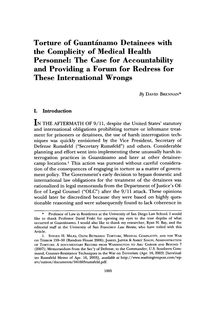 handle is hein.journals/usflr45 and id is 1013 raw text is: Torture of Guantanamo Detainees with
the Complicity of Medical Health
Personnel: The Case for Accountability
and Providing a Forum for Redress for
These International Wrongs
By DAVID BRENNAN*
I. Introduction
IN THE AFTERMATH OF 9/11, despite the United States' statutory
and international obligations prohibiting torture or inhumane treat-
ment for prisoners or detainees, the use of harsh interrogation tech-
niques was quickly envisioned by the Vice President, Secretary of
Defense Rumsfeld (Secretary Rumsfeld) and others. Considerable
planning and effort went into implementing these unusually harsh in-
terrogation practices in Guantdnamo and later at other detainee-
camp locations.' This action was pursued without careful considera-
tion of the consequences of engaging in torture as a matter of govern-
ment policy. The Government's early decision to bypass domestic and
international law obligations for the treatment of the detainees was
rationalized in legal memoranda from the Department ofJustice's Of-
fice of Legal Counsel (OLC) after the 9/11 attack. These opinions
would later be discredited because they were based on highly ques-
tionable reasoning and were subsequently found to lack coherence in
*  Professor of Law in Residence at the University of San Diego Law School. I would
like to thank Professor David Frakt for opening my eyes to the true depths of what
occurred at Guantinamo. I would also like to thank my researcher, Ryan H. Bay, and the
editorial staff at the University of San Francisco Law Review, who have toiled with this
Article.
1. STEVEN H. MILES, OATH BETRAYED: TORTURE, MEDICAL COMPLICITY, AND THE WAR
ON TERROR 159-50 (Random House 2006); JAMEEL JAFFER & AMRrr SINGH, ADMINISTRATION
OF TORTURE: A DOCUMENTARY RECORD FROM WASHINGTON To ABu GHRAlB AND BEYOND 7
(2007); Memorandum from the Sec'y of Defense, to the Commander, U.S. Southern Com-
mand, Counter-Resistance Techniques in the War on Terrorism (Apr. 16, 2003) [hereinaf-
ter Rumsfeld Memo of Apr. 16, 2003], available at http://www.washingtonpost.com/wp-
srv/nation/documents/041603rumsfeld.pdf.

1005


