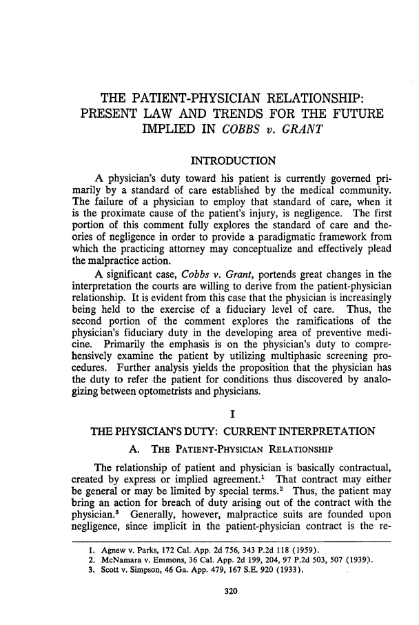 handle is hein.journals/usflr8 and id is 332 raw text is: THE PATIENT-PHYSICIAN RELATIONSHIP:
PRESENT LAW AND TRENDS FOR THE FUTURE
IMPLIED IN COBBS v. GRANT
INTRODUCTION
A physician's duty toward his patient is currently governed pri-
marily by a standard of care established by the medical community.
The failure of a physician to employ that standard of care, when it
is the proximate cause of the patient's injury, is negligence. The first
portion of this comment fully explores the standard of care and the-
ories of negligence in order to provide a paradigmatic framework from
which the practicing attorney may conceptualize and effectively plead
the malpractice action.
A significant case, Cobbs v. Grant, portends great changes in the
interpretation the courts are willing to derive from the patient-physician
relationship. It is evident from this case that the physician is increasingly
being held to the exercise of a fiduciary level of care. Thus, the
second portion of the comment explores the ramifications of the
physician's fiduciary duty in the developing area of preventive medi-
cine. Primarily the emphasis is on the physician's duty to compre-
hensively examine the patient by utilizing multiphasic screening pro-
cedures. Further analysis yields the proposition that the physician has
the duty to refer the patient for conditions thus discovered by analo-
gizing between optometrists and physicians.
I
THE PHYSICIAN'S DUTY: CURRENT INTERPRETATION
A. THE PATIENT-PHYSICIAN RELATIONSHIP
The relationship of patient and physician is basically contractual,
created by express or implied agreement.' That contract may either
be general or may be limited by special terms.2 Thus, the patient may
bring an action for breach of duty arising out of the contract with the
physician.8 Generally, however, malpractice suits are founded upon
negligence, since implicit in the patient-physician contract is the re-
1. Agnew v. Parks, 172 Cal. App. 2d 756, 343 P.2d 118 (1959).
2. McNamara v. Emmons, 36 Cal. App. 2d 199, 204, 97 P.2d 503, 507 (1939).
3. Scott v. Simpson, 46 Ga. App. 479, 167 S.E. 920 (1933).


