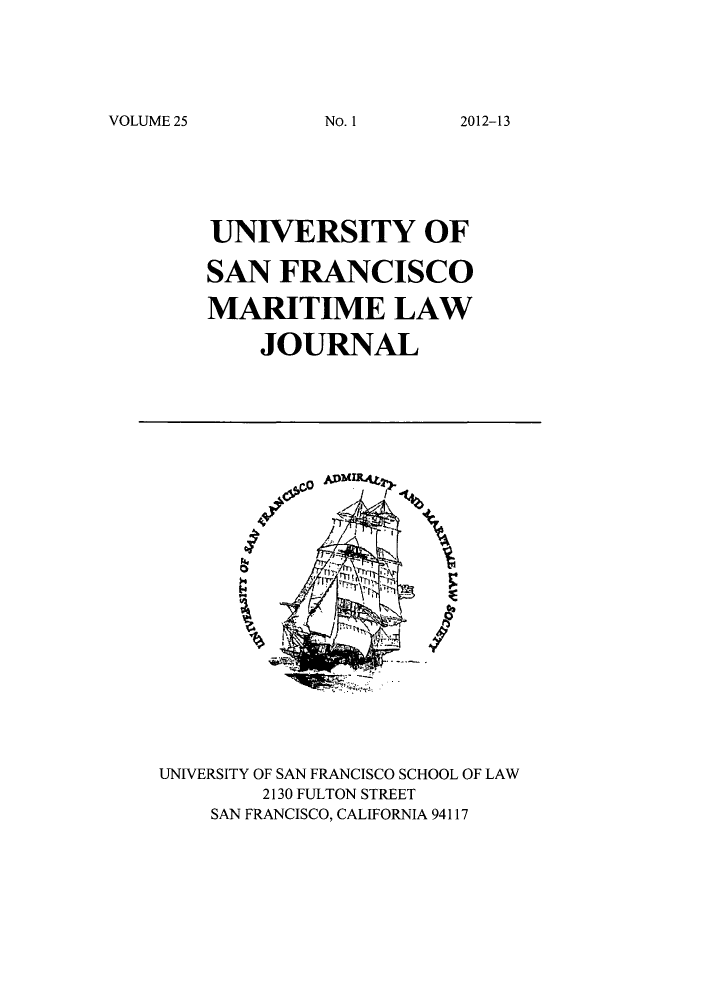 handle is hein.journals/usfm25 and id is 1 raw text is: VOLUME 25

UNIVERSITY OF
SAN FRANCISCO
MARITIME LAW
JOURNAL

#0
I

UNIVERSITY OF SAN FRANCISCO SCHOOL OF LAW
2130 FULTON STREET
SAN FRANCISCO, CALIFORNIA 94117

No. 1I

2012-13


