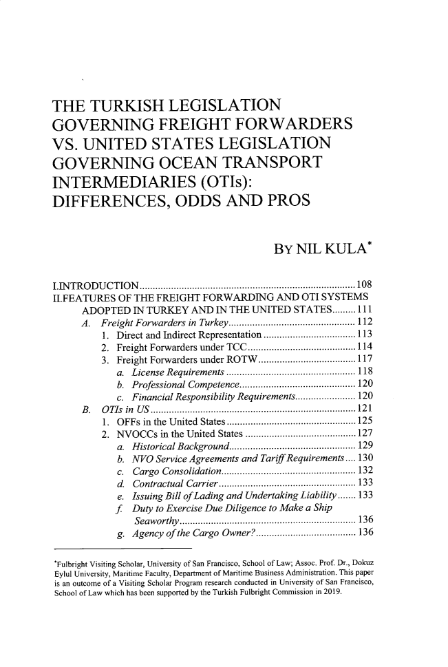 handle is hein.journals/usfm32 and id is 127 raw text is: 








THE TURKISH LEGISLATION

GOVERNING FREIGHT FORWARDERS

VS.   UNITED STATES LEGISLATION

GOVERNING OCEAN TRANSPORT

INTERMEDIARIES (OTIs):

DIFFERENCES, ODDS AND PROS



                                         BY  NIL  KULA*


IINTRODUCTION          .........................................108
II.FEATURES OF THE FREIGHT  FORWARDING   AND  OTI SYSTEMS
     ADOPTED   IN TURKEY  AND IN THE UNITED STATES.........111
     A.  Freight Forwarders in Turkey..        ................... 112
         1. Direct and Indirect Representation  ................113
         2. Freight Forwarders under TCC .................. 114
         3. Freight Forwarders under ROTW       ................117
            a. License Requirements .................   ..... 118
            b. Professional Competence..   ......................... 120
            c. Financial Responsibility Requirements..... ..... 120
     B.  OTIs in US  ....................................121
         1. OFFs in the United States......................125
         2. NVOCCs  in the United States       ........... ........127
            a. Historical Background..................... 129
            b. NVO Service Agreements and TariffRequirements.... 130
            c. Cargo Consolidation.   ..................  ..... 132
            d. Contractual Carrier..................     ...... 133
            e. Issuing Bill ofLading and Undertaking Liability...... 133
            f  Duty to Exercise Due Diligence to Make a Ship
               Seaworthy.......................... 136
            g. Agency of the Cargo Owner?............     ..... 136


*Fulbright Visiting Scholar, University of San Francisco, School of Law; Assoc. Prof. Dr., Dokuz
Eylul University, Maritime Faculty, Department of Maritime Business Administration. This paper
is an outcome of a Visiting Scholar Program research conducted in University of San Francisco,
School of Law which has been supported by the Turkish Fulbright Commission in 2019.


