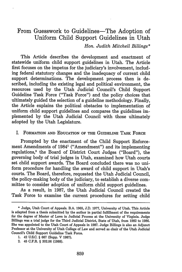 handle is hein.journals/utahlr1989 and id is 861 raw text is: From Guesswork to Guidelines-The Adoption of
Uniform Child Support Guidelines in Utah
Hon. Judith Mitchell Billings*
This Article describes the development and enactment of
statewide uniform child support guidelines in Utah. The Article
first focuses on the impetus for the judiciary's involvement, includ-
ing federal statutory changes and the inadequacy of current child
support determinations. The development process then is de-
scribed, including the existing legal and political environment, the
resources used by the Utah Judicial Council's Child Support
Guideline Task Force (Task Force) and the policy choices that
ultimately guided the selection of a guideline methodology. Finally,
the Article explains the political obstacles to implementation of
uniform child support guidelines and compares the guidelines im-
plemented by the Utah Judicial Council with those ultimately
adopted by the Utah Legislature.
I. FORMATION AND EDUCATION OF THE GUIDELINE TASK FORCE
Prompted by the enactment of the Child Support Enforce-
ment Amendments of 19841 (Amendment) and its implementing
regulations,2 the Board of District Court Judges (Board), the
governing body of trial judges in Utah, examined how Utah courts
set child support awards. The Board concluded there was no uni-
form procedure for handling the award of child support in Utah's
courts. The Board, therefore, requested the Utah Judicial Council,
the policy-making body of the judiciary, to establish a diverse com-
mittee to consider adoption of uniform child support guidelines.
As a result, in 1987, the Utah Judicial Council created the
Task Force to examine the current procedures for setting child
* Judge, Utah Court of Appeals. B.A. 1965, J.D. 1977, University of Utah. This Article
is adapted from a thesis submitted by the author in partial fulfillment of the requirements
for the degree of Master of Laws in Judicial Process at the University of Virginia. Judge
Billings was a trial judge for the Third Judicial District, State of Utah, from 1982 to 1986.
She was appointed to the Utah Court of Appeals in 1987. Judge Billings is also an Adjunct
Professor at the University of Utah College of Law and served as chair of the Utah Judicial
Council's Child Support Guideline Task Force.
1. 42 U.S.C. § 667 (Supp. V 1987).
2. 45 C.F.R. § 302.56 (1988).


