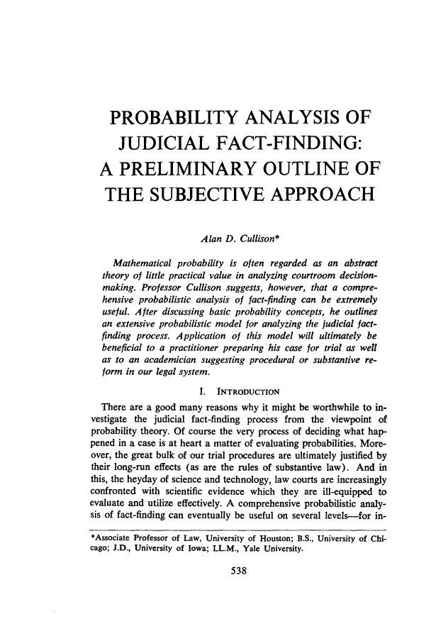 handle is hein.journals/utol1 and id is 558 raw text is: PROBABILITY ANALYSIS OFJUDICIAL FACT-FINDING:A PRELIMINARY OUTLINE OFTHE SUBJECTIVE APPROACHAlan D. Cullison*Mathematical probability is often regarded as an abstracttheory of little practical value in analyzing courtroom decision-making. Professor Cullison suggests, however, that a compre-hensive probabilistic analysis of fact-finding can be extremelyuseful. After discussing basic probability concepts, he outlinesan extensive probabilistic model for analyzing the judicial fact-finding process. Application of this model will ultimately bebeneficial to a practitioner preparing his case for trial as wellas to an academician suggesting procedural or substantive re-form in our legal system.I. INTRODUCTIONThere are a good many reasons why it might be worthwhile to in-vestigate the judicial fact-finding process from the viewpoint ofprobability theory. Of course the very process of deciding what hap-pened in a case is at heart a matter of evaluating probabilities. More-over, the great bulk of our trial procedures are ultimately justified bytheir long-run effects (as are the rules of substantive law). And inthis, the heyday of science and technology, law courts are increasinglyconfronted with scientific evidence which they are ill-equipped toevaluate and utilize effectively. A comprehensive probabilistic analy-sis of fact-finding can eventually be useful on several levels-for in-*Associate Professor of Law, University of Houston; B.S., University of Chi-cago; J.D., University of Iowa; LL.M., Yale University.