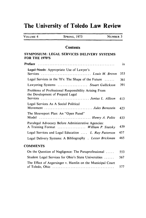 handle is hein.journals/utol4 and id is 7 raw text is: The University of Toledo Law Review
VOLUME 4                SPRING, 1973              NUMBER 3
Contents
SYMPOSIUM: LEGAL SERVICES DELIVERY SYSTEMS
FOR THE 1970'S
P reface  ..............................................   ix
Legal --Ned: Appropriate Use of Lawyer's
Services  ..............................  Louis  M . Brown  353
Legal Services in the 70's: The Shape of the Future ......  361
Lawyering Systems .................. Stuart Gullickson  391
Problems of Professional Responsibility Arising From
the Development of Prepaid Legal
Services  ............................. Junius  L. Allison  413
Legal Services As A Social Political
M ovement  ............................. Jules  Bernstein  423
The Shreveport Plan: An Open Panel
Model .......... ................... Henry A. Politz    433
Paralegal Advocacy Before Administrative Agencies:
A Training Format ................. William P. Statsky  439
Legal Services and Legal Education .... L. Ray Patterson  457
Legal Delivery Systems: A Bibliography . Lester Brickman  465
COMMENTS
On the Question of Negligence: The Paraprofessional     553
Student Legal Services for Ohio's State Universities ......  567
The Effect of Argersinger v. Hamlin on the Municipal Court
of  T oledo,  O hio  .....................................  577


