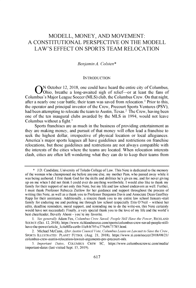 handle is hein.journals/utol51 and id is 641 raw text is: 






             MODELL, MONEY, AND MOVEMENT:
  A  CONSTITUTIONAL PERSPECTIVE ON THE MODELL
     LAW'S EFFECT ON SPORTS TEAM RELOCATION


                             Benjamin  A. Colsten*


                                INTRODUCTION


     O N October 12, 2018, one could have heard the entire   city of Columbus,
          Ohio, breathe  a long-awaited  sigh of relief-or at least the fans of
Columbus's  Major  League Soccer (MLS)  club, the Columbus  Crew. On that night,
after a nearly one year battle, their team was saved from relocation.' Prior to this,
the operator and principal investor of the Crew, Precourt Sports Ventures (PSV),
had been attempting to relocate the team to Austin, Texas.2 The Crew, having been
one  of the ten inaugural clubs awarded by  the MLS   in 1994, would  not leave
Columbus   without a fight.3
     Sports franchises are as much in the business of providing entertainment as
they are making  money,  and pursuit of that money will often lead a franchise to
seek the  highest dollar, irrespective of physical location or local allegiances.
America's  major sports leagues all have guidelines and restrictions on franchise
relocations, but those guidelines and restrictions are not always compatible with
the interests of the cities where the teams are located. When relocation interests
clash, cities are often left wondering what they can do to keep their teams from


    *  J.D. Candidate, University of Toledo College of Law. This Note is dedicated to the memory
of the woman who championed me before anyone else, my mother Pam, who passed away while it
was being authored. I first thank God for the skills and abilities he's given me, and for never giving
up on me when I did not think I could ever do anything worthwhile. I would also like to thank my
family for their support of not only this Note, but my life and law school endeavors as well. Further,
I must thank Professor Rebecca Zietlow for her guidance and support throughout the process of
writing this Note, as well as a thank you to Professor Benjamin Davis and Associate Dean Geoffrey
Rapp for their assistance. Additionally, a sincere thank you to my entire law school January-start
family for enduring me and pushing me through law school (especially Erin O'Neil - without her
edits, deadline reminders, moral support, and reminding me to do the write-on, this Note certainly
would have not succeeded). Finally, a very special thank you to the love of my life and the world's
best cheerleader, Beverly Ahoni - you're my favorite.
    1. See generally Adam Fox, Columbus Crew Saved; People Still Have the Power, RICHLAND
SOURCE (Oct. 12, 2018), https://www.richlandsource.com/sports/columbus-crew-saved-people-still-
have-the-power/articlelc4e8ffa-ce6b-1 1e8-b705-c379c0673785.html.
    2. Michael McCann, After Austin Council Vote, Columbus Leans on Lawsuit to Save the Crew,
SPORTS ILLUSTRATED: PLANET FUTBOL (Aug. 21, 2018), https://www.si.com/soccer/2018/08/21/
columbus-crew-austin-relocation-lawsuit-arguments-psv-precourt-mls.
    3. Important Dates, COLUMBUS  CREw   SC,  https://www.columbuscrewsc.com/media/
important-dates (last visited Sept. 13, 2019).


617


