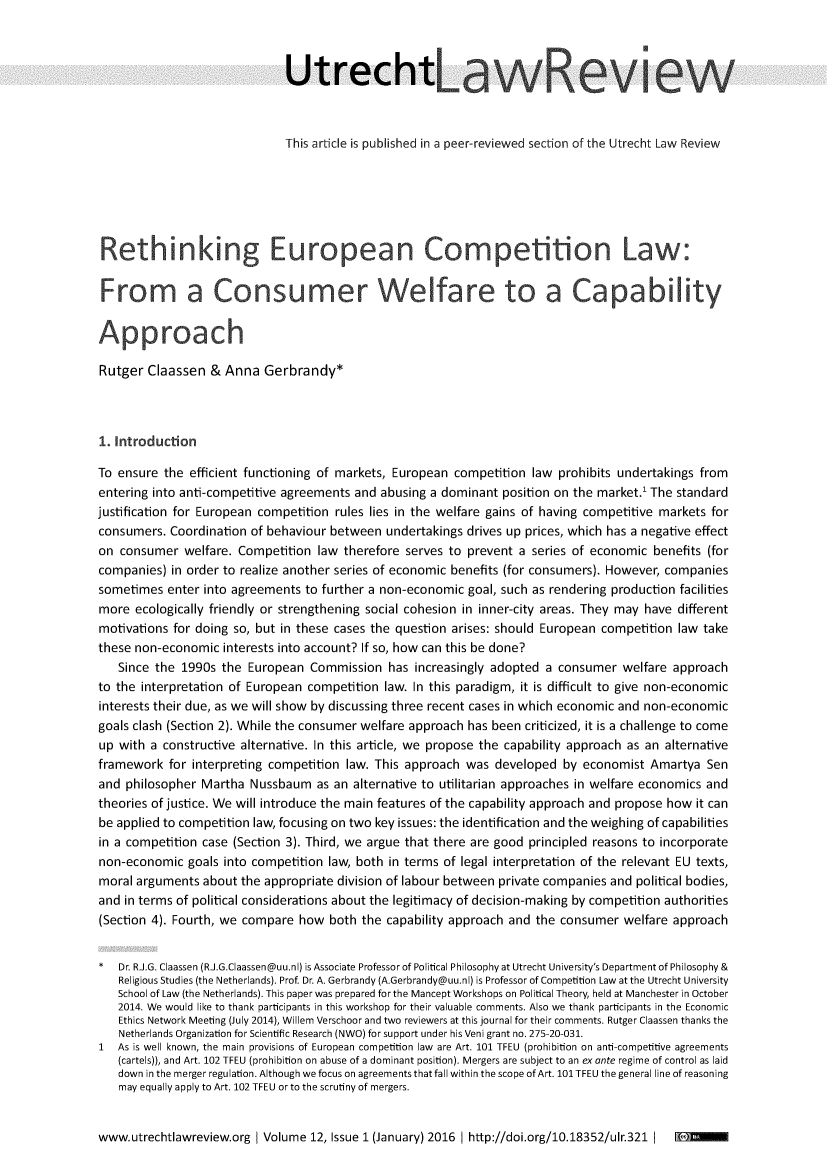 handle is hein.journals/utrecht12 and id is 1 raw text is: 



                              Utrecht                        a               e           e



                              This article is published in a peer-reviewed section of the Utrecht Law Review






 Rethinking European Competition L


 From a Consumer Welfare to a Capablity

 Approach

 Rutger Claassen  & Anna   Gerbrandy*



 1. Introduction

 To ensure the efficient functioning of markets, European competition law prohibits undertakings from
 entering into anti-competitive agreements and abusing a dominant position on the market.' The standard
justification for European competition rules lies in the welfare gains of having competitive markets for
consumers.  Coordination of behaviour between undertakings drives up prices, which has a negative effect
on  consumer  welfare. Competition law therefore serves to prevent a series of economic  benefits (for
companies)  in order to realize another series of economic benefits (for consumers). However, companies
sometimes  enter into agreements to further a non-economic goal, such as rendering production facilities
more  ecologically friendly or strengthening social cohesion in inner-city areas. They may have different
motivations for doing so, but in these cases the question arises: should European competition law take
these non-economic  interests into account? If so, how can this be done?
   Since the 1990s  the European  Commission   has increasingly adopted a consumer  welfare approach
to the interpretation of European competition law. In this paradigm, it is difficult to give non-economic
interests their due, as we will show by discussing three recent cases in which economic and non-economic
goals clash (Section 2). While the consumer welfare approach has been criticized, it is a challenge to come
up with a constructive alternative. In this article, we propose the capability approach as an alternative
framework  for interpreting competition law. This approach was  developed  by economist Amartya  Sen
and  philosopher Martha Nussbaum   as an alternative to utilitarian approaches in welfare economics and
theories of justice. We will introduce the main features of the capability approach and propose how it can
be applied to competition law, focusing on two key issues: the identification and the weighing of capabilities
in a competition case (Section 3). Third, we argue that there are good principled reasons to incorporate
non-economic  goals into competition law, both in terms of legal interpretation of the relevant EU texts,
moral arguments  about the appropriate division of labour between private companies and political bodies,
and in terms of political considerations about the legitimacy of decision-making by competition authorities
(Section 4). Fourth, we compare how  both the capability approach and the consumer  welfare approach


*  Dr. R.J.G. Claassen (R.J.G.Claassen@uu.nl) is Associate Professor of Political Philosophy at Utrecht University's Department of Philosophy &
   Religious Studies (the Netherlands). Prof. Dr. A. Gerbrandy (A.Gerbrandy@uu.nl) is Professor of Competition Law at the Utrecht University
   School of Law (the Netherlands). This paper was prepared for the Mancept Workshops on Political Theory, held at Manchester in October
   2014. We would like to thank participants in this workshop for their valuable comments. Also we thank participants in the Economic
   Ethics Network Meeting (July 2014), Willem Verschoor and two reviewers at this journal for their comments. Rutger Claassen thanks the
   Netherlands Organization for Scientific Research (NWO) for support under his Veni grant no. 275-20-031.
1  As is well known, the main provisions of European competition law  are Art. 101 TFEU (prohibition on anti-competitive agreements
   (cartels)), and Art. 102 TFEU (prohibition on abuse of a dominant position). Mergers are subject to an ex ante regime of control as laid
   down in the merger regulation. Although we focus on agreements that fall within the scope of Art. 101 TFEU the general line of reasoning
   may equally apply to Art. 102 TFEU or to the scrutiny of mergers.


www.utrechtlawreview.org   Volume 12, Issue 1 (January) 2016 http://doi.org/10.18352/ulr.321 I Cni



