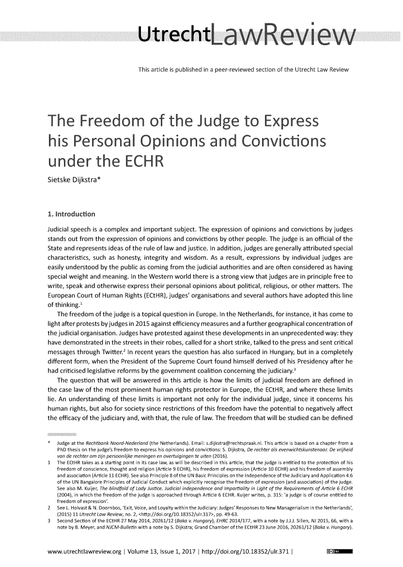 handle is hein.journals/utrecht13 and id is 1 raw text is: 



                               Utrechtav



                               This article is published in a peer-reviewed section of the Utrecht Law Review






The Freedom                                         Judge to Express


his Personal Opinions and Convictions


underthe ECH

Sietske  Dijkstra*



1. Introduction

Judicial speech is a complex and important  subject. The expression of opinions and convictions by judges
stands out from the expression  of opinions and convictions by other people. The judge is an official of the
State and represents ideas of the rule of law and justice. In addition, judges are generally attributed special
characteristics, such as honesty, integrity and wisdom. As a  result, expressions by individual judges are
easily understood by the public as coming from  the judicial authorities and are often considered as having
special weight and meaning.  In the Western world there is a strong view that judges are in principle free to
write, speak and otherwise  express their personal opinions about political, religious, or other matters. The
European  Court of Human   Rights (ECtHR), judges' organisations and several authors have adopted this line
of thinking.'
   The  freedom  of the judge is a topical question in Europe. In the Netherlands, for instance, it has come to
light after protests by judges in 2015 against efficiency measures and a further geographical concentration of
the judicial organisation. Judges have protested against these developments in an unprecedented way: they
have demonstrated   in the streets in their robes, called for a short strike, talked to the press and sent critical
messages  through  Twitter.2 In recent years the question has also surfaced in Hungary, but in a completely
different form, when the President of the Supreme  Court found  himself derived of his Presidency after he
had criticised legislative reforms by the government coalition concerning the judiciary.'
   The  question that will be answered  in this article is how the limits of judicial freedom are defined in
the case law of the most prominent   human  rights protector in Europe, the ECtHR, and where  these limits
lie. An understanding of these limits is important not only for the individual judge, since it concerns his
human   rights, but also for society since restrictions of this freedom have the potential to negatively affect
the efficacy of the judiciary and, with that, the rule of law. The freedom that will be studied can be defined


*  Judge at the Rechtbank Noord-Nederland (the Netherlands). Email: s.dijkstra@rechtspraak.nl. This article is based on a chapter from a
   PhD thesis on the judge's freedom to express his opinions and convictions: S. Dijkstra, De rechter als evenwichtskunstenaar. De vrijheid
   van de rechter om zijn persoonlijke meningen en overtuigingen te uiten (2016).
1  The ECtHR takes as a starting point in its case law, as will be described in this article, that the judge is entitled to the protection of his
   freedom of conscience, thought and religion (Article 9 ECHR), his freedom of expression (Article 10 ECHR) and his freedom of assembly
   and association (Article 11 ECHR). See also Principle 8of the UN Basic Principles on the Independence of the Judiciary and Application 4.6
   of the UN Bangalore Principles of Judicial Conduct which explicitly recognise the freedom of expression (and association) of the judge.
   See also M. Kuijer, The blindfold of Lady Justice. Judicial independence and Impartiality in Light of the Requirements of Article 6 ECHR
   (2004), in which the freedom of the judge is approached through Article 6 ECHR. Kuijer writes, p. 315: 'a judge is of course entitled to
   freedom of expression'.
2  See L. Holvast & N. Doornbos, 'Exit, Voice, and Loyalty within the Judiciary: Judges' Responses to New Managerialism in the Netherlands',
   (2015) 11 Utrecht Law Review, no. 2, <http://doi.org/10.18352/ulr.317>, pp. 49-63.
3  Second Section of the ECtHR 27 May 2014, 20261/12 (Baka v. Hungary), EHRC 2014/177, with a note by J.J.J. Sillen, NJ 2015, 66, with a
   note by B. Meyer, and NJCM-Bulletin with a note by S. Dijkstra; Grand Chamber of the ECtHR 23 June 2016, 20261/12 (Baka v. Hungary).


www.utrechtlawreview.org Volume 13, Issue   1, 2017  http://doi.org/10.18352/ulr.371


