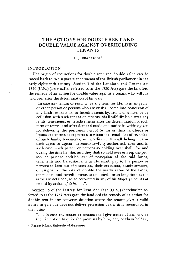 handle is hein.journals/uwatlw13 and id is 428 raw text is: THE ACTIONS FOR DOUBLE RENT AND
DOUBLE VALUE AGAINST OVERHOLDING
TENANTS
A. J. BRADBROOK*
INTRODUCTION
The origin of the actions for double rent and double value can be
traced back to two separate enactments of the British parliament in the
early eighteenth century. Section 1 of the Landlord and Tenant Act
1730 (U.K.) (hereinafter referred to as the 1730 Act) gave the landlord
the remedy of an action for double value against a tenant who wilfully
held over after the determination of his lease:
In case any tenant or tenants for any term for life, lives, or years,
or other person or persons who are or shall come into possession of
any lands, tenements, or hereditaments by, from, or under, or by
collusion with such tenant or tenants, shall wilfully hold over any
lands, tenements, or hereditaments after the determination of such
term or terms, and after demand made and notice in writing given
for delivering the possession hereof by his or their landlords or
lessors or the person or persons to whom the remainder of reversion
of such lands, tenements, or hereditaments shall belong, his or
their agent or agents thereunto lawfully authorised, then and in
such case, such person or persons so holding over shall, for and
during the time he, she, and they shall so hold over or keep the per-
son or persons entitled out of possession of the said lands,
tenements and hereditaments as aforesaid, pay to the person or
persons so kept out of possession, their executors, administrators,
or assigns, at the rate of double the yearly value of the lands,
tenements, and hereditaments so detained, for so long time as the
same are detained, to be recovered in any of his Majesty's courts of
record by action of debt, . . ..
Section 18 of the Distress for Rent Act 1737 (U.K.) (hereinafter re-
ferred to as the 1737 Act) gave the landlord the remedy of an action for
double rent in the converse situation where the tenant gives a valid
notice to quit but does not deliver possession at the time mentioned in
the notice:
.. . in case any tenant or tenants shall give notice of his, her, or
their intention to quite the premises by him, her, or them holden,
* Reader in Law, University of Melbourne.


