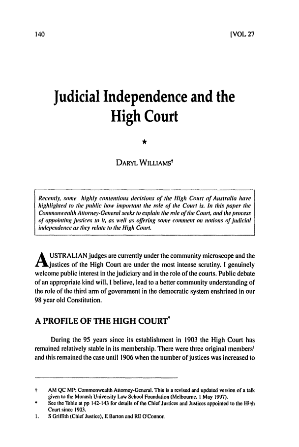 handle is hein.journals/uwatlw27 and id is 146 raw text is: IVOL 27

Judicial Independence and the
High Court
DARYL WILLIAMSt

Recently, some highly contentious decisions of the High Court of Australia have
highlighted to the public how important the le of the Court is. /i this paper the
Commonwealth Attorney-General seeks to explan the role of the Court, and the process
of appointing justices to it, as well as offering some comment on notions of judicial
independence as they relate to the High Court.
A USTRALIAN judges are currently under the community microscope and the
justices of the High Court are under the most intense scrutiny. I genuinely
welcome public interest in the judiciary and in the role of the courts. Public debate
of an appropriate kind will, I believe, lead to a better community understanding of
the role of the third arm of government in the democratic system enshrined in our
98 year old Constitution.
A PROFILE OF THE HIGH COURT*
During the 95 years since its establishment in 1903 the High Court has
remained relatively stable in its membership. There were three original members'
and this remained the case until 1906 when the number of justices was increased to
t    AM QC MP; Commonwealth Attorney-General, This is a revised and updated version of a talk
given to the Monash University Law School Foundation (Melbourne, I May 1997).
*    See the Table at pp 142-143 for details of the Chief Justices and Justices appointed to the Hih
Court since 1903.
I.  S Griffith (Chief Justice), E Barton and RE O'Connor.


