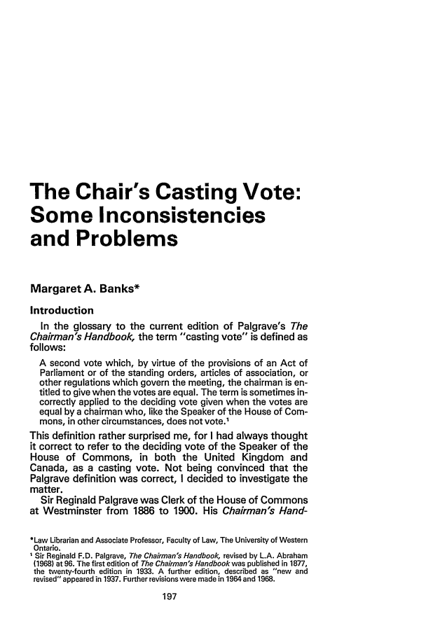 handle is hein.journals/uwolr16 and id is 201 raw text is: The Chair's Casting Vote:
Some Inconsistencies
and Problems
Margaret A. Banks*
Introduction
In the glossary to the current edition of Palgrave's The
Chairman's Handbook, the term casting vote is defined as
follows:
A second vote which, by virtue of the provisions of an Act of
Parliament or of the standing orders, articles of association, or
other regulations which govern the meeting, the chairman is en-
titled to give when the votes are equal. The term is sometimes in-
correctly applied to the deciding vote given when the votes are
equal by a chairman who, like the Speaker of the House of Com-
mons, in other circumstances, does not vote.'
This definition rather surprised me, for I had always thought
it correct to refer to the deciding vote of the Speaker of the
House of Commons, in both the United Kingdom and
Canada, as a casting vote. Not being convinced that the
Palgrave definition was correct, I decided to investigate the
matter.
Sir Reginald Palgrave was Clerk of the House of Commons
at Westminster from 1886 to 1900. His Chairman's Hand-
*Law Librarian and Associate Professor, Faculty of Law, The University of Western
Ontario.
Sir Reginald F.D. Palgrave, The Chairman's Handbook, revised by L.A. Abraham
(1968) at 96. The first edition of The Chairman's Handbook was published in 1877,
the twenty-fourth edition in 1933. A further edition, described as new and
revised appeared in 1937. Further revisions were made in 1964 and 1968.


