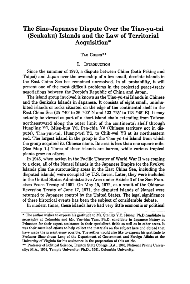 handle is hein.journals/vajint14 and id is 231 raw text is: The Sino-Japanese Dispute Over the Tiao-yu-tai
(Senkaku) Islands and the Law of Territorial
Acquisition*
TAO CHENG**
I. INTRODUCTION
Since the summer of 1970, a dispute between China (both Peking and
Taipei) and Japan over the ownership of a few small, desolate islands in
the East China Sea has remained unresolved. In all probability, it will
present one of the most difficult problems in the projected peace-treaty
negotiations between the People's Republic of China and Japan.
The island group involved is known as the Tiao-yri-tai Islands in Chinese
and the Senkaku Islands in Japanese. It consists of eight small, uninha-
bited islands or rocks situated on the edge of the continental shelf in the
East China Sea (25 040' to 26 '00' N and 123 '25' to 123 °45' E). It may
actually be viewed as part of a short island chain extending from Taiwan
northeastward along the outer limit of the continental shelf through
Huap'ing Yii, Mien-hua Yfi, Pen-chia Yfi (Chinese territory not in dis-
pute), Tiao-yfin-tai, Huang-wei Yti, to Chih-wei Yii at its northeastern
end. The largest island in the group is the Tiao-yri-tai Island from which
the group acquired its Chinese name. Its area is less than one square mile.
(See Map 1.) Three of these islands are barren, while various tropical
plants grow on others.
In 1945, when action in the Pacific Theater of World War Il was coming
to a close, all of the Nansei Islands in the Japanese Empire (or the Ryukyu
Islands plus the surrounding areas in the East China Sea, including the
disputed islands) were occupied by U.S. forces. Later, they were included
in the United States Administrative Area under Article 3 of the San Fran-
cisco Peace Treaty of 1951. On May 15, 1972, as a result of the Okinawa
Reversion Treaty of June 17, 1971, the disputed islands of Nansei were
returned to Japanese control by the United States. The legal significance
of these historical events has been the subject of considerable debate.
In modern times, these islands have had very little economic or political
* The author wishes to express his gratitude to Mr. Stanley Y.C. Huang, Ph.D.candidate in
geography at Columbia and Mr. Yue-him Tam, Ph.D. candidate in Japanese history at
Princeton for their expert assistance in their specialized fields as well as in other areas. It
was their sustained efforts to help collect the materials on the subject here and abroad that
have made the present essay possible. The author would also like to express his gratitude to
Professor Shao-chuan Leng of the Department of Government and Foreign Affairs at the
University of Virginia for his assistance in the preparation of this article.
** Professor of Political Science, Trenton State College. B.A., 1946, National Peking Univer-
sity; M.A., 1951, Temple University; Ph.D., 1961, Columbia University.


